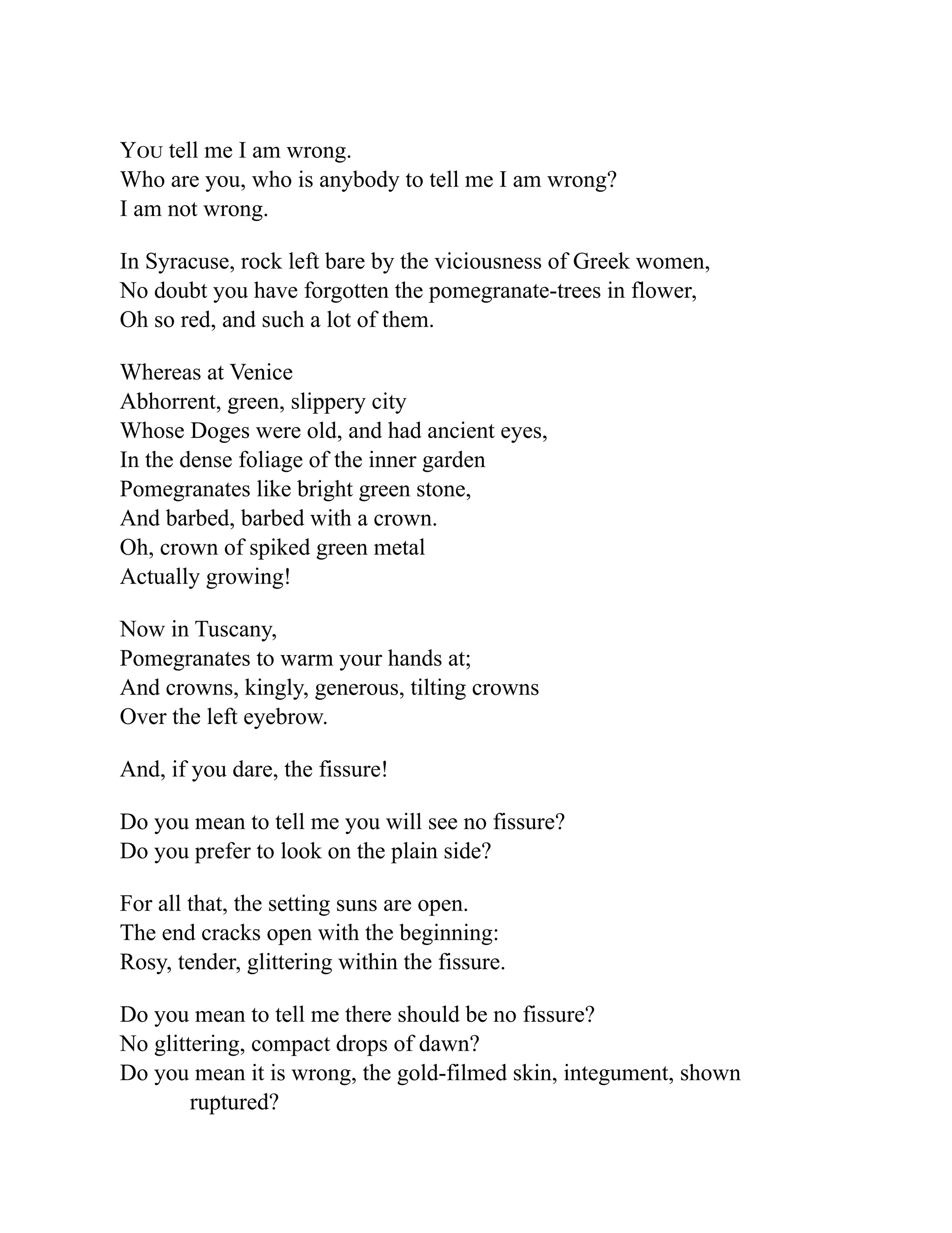 You tell me I am wrong.
Who are you, who is anybody to tell me I am wrong?
I am not wrong.
In Syracuse, rock left bare by the viciousness of Greek women,
No doubt you have forgotten the pomegranate-trees in flower,
Oh so red, and such a lot of them.
Whereas at Venice
Abhorrent, green, slippery city
Whose Doges were old, and had ancient eyes,
In the dense foliage of the inner garden
Pomegranates like bright green stone,
And barbed, barbed with a crown.
Oh, crown of spiked green metal
Actually growing!
Now in Tuscany,
Pomegranates to warm your hands at;
And crowns, kingly, generous, tilting crowns
Over the left eyebrow.
And, if you dare, the fissure!
Do you mean to tell me you will see no fissure?
Do you prefer to look on the plain side?
For all that, the setting suns are open.
The end cracks open with the beginning:
Rosy, tender, glittering within the fissure.
Do you mean to tell me there should be no fissure?
No glittering, compact drops of dawn?
Do you mean it is wrong, the gold-filmed skin, integument, shown
ruptured?
 
