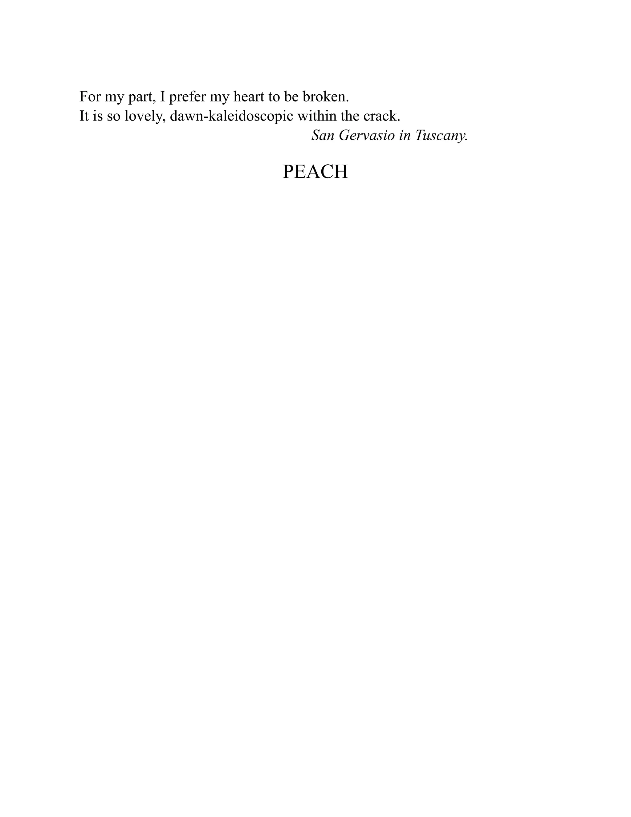 For my part, I prefer my heart to be broken.
It is so lovely, dawn-kaleidoscopic within the crack.
San Gervasio in Tuscany.
PEACH
 