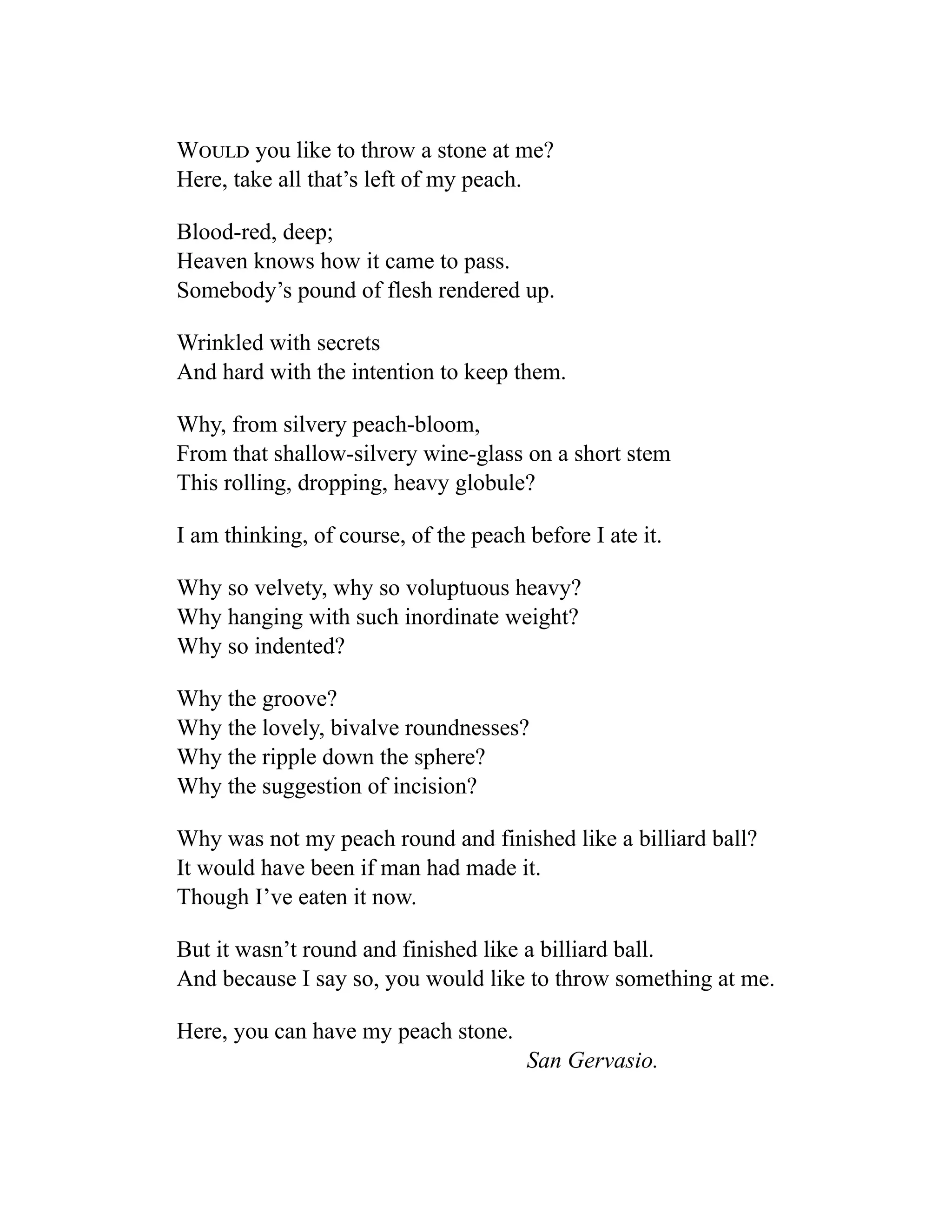 Would you like to throw a stone at me?
Here, take all that’s left of my peach.
Blood-red, deep;
Heaven knows how it came to pass.
Somebody’s pound of flesh rendered up.
Wrinkled with secrets
And hard with the intention to keep them.
Why, from silvery peach-bloom,
From that shallow-silvery wine-glass on a short stem
This rolling, dropping, heavy globule?
I am thinking, of course, of the peach before I ate it.
Why so velvety, why so voluptuous heavy?
Why hanging with such inordinate weight?
Why so indented?
Why the groove?
Why the lovely, bivalve roundnesses?
Why the ripple down the sphere?
Why the suggestion of incision?
Why was not my peach round and finished like a billiard ball?
It would have been if man had made it.
Though I’ve eaten it now.
But it wasn’t round and finished like a billiard ball.
And because I say so, you would like to throw something at me.
Here, you can have my peach stone.
San Gervasio.
 