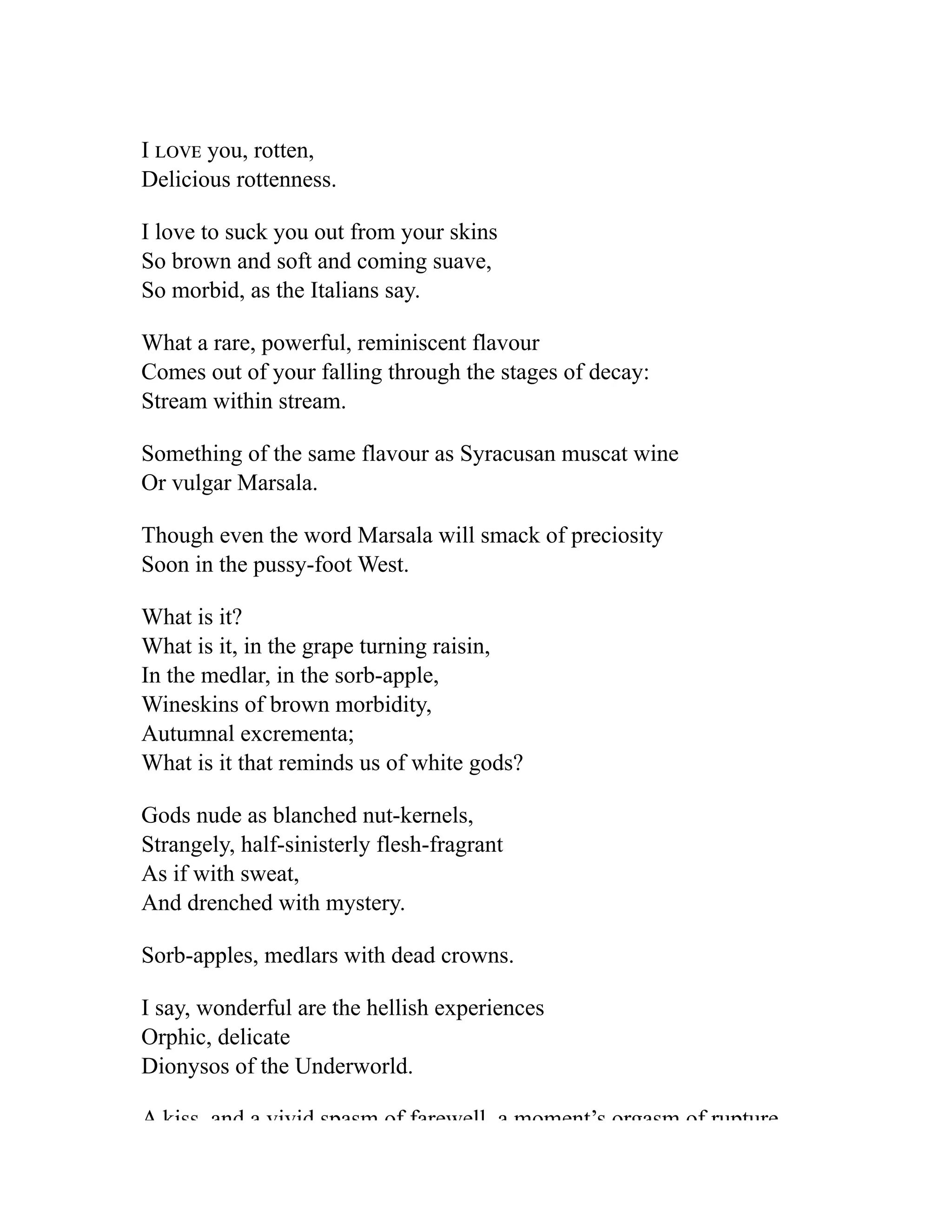I love you, rotten,
Delicious rottenness.
I love to suck you out from your skins
So brown and soft and coming suave,
So morbid, as the Italians say.
What a rare, powerful, reminiscent flavour
Comes out of your falling through the stages of decay:
Stream within stream.
Something of the same flavour as Syracusan muscat wine
Or vulgar Marsala.
Though even the word Marsala will smack of preciosity
Soon in the pussy-foot West.
What is it?
What is it, in the grape turning raisin,
In the medlar, in the sorb-apple,
Wineskins of brown morbidity,
Autumnal excrementa;
What is it that reminds us of white gods?
Gods nude as blanched nut-kernels,
Strangely, half-sinisterly flesh-fragrant
As if with sweat,
And drenched with mystery.
Sorb-apples, medlars with dead crowns.
I say, wonderful are the hellish experiences
Orphic, delicate
Dionysos of the Underworld.
A kiss and a vivid spasm of farewell a moment’s orgasm of rupture
 