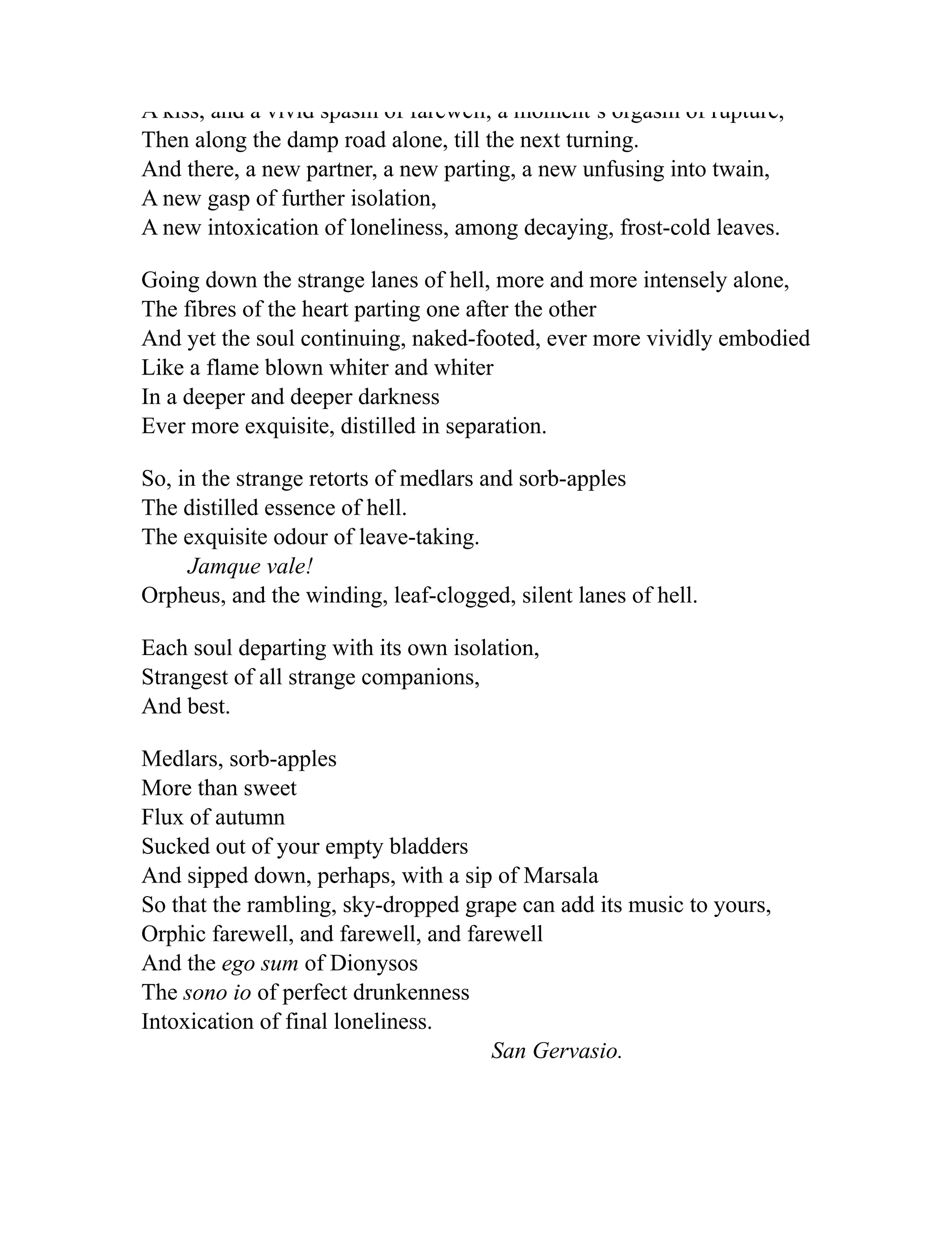 A kiss, and a vivid spasm of farewell, a moment s orgasm of rupture,
Then along the damp road alone, till the next turning.
And there, a new partner, a new parting, a new unfusing into twain,
A new gasp of further isolation,
A new intoxication of loneliness, among decaying, frost-cold leaves.
Going down the strange lanes of hell, more and more intensely alone,
The fibres of the heart parting one after the other
And yet the soul continuing, naked-footed, ever more vividly embodied
Like a flame blown whiter and whiter
In a deeper and deeper darkness
Ever more exquisite, distilled in separation.
So, in the strange retorts of medlars and sorb-apples
The distilled essence of hell.
The exquisite odour of leave-taking.
Jamque vale!
Orpheus, and the winding, leaf-clogged, silent lanes of hell.
Each soul departing with its own isolation,
Strangest of all strange companions,
And best.
Medlars, sorb-apples
More than sweet
Flux of autumn
Sucked out of your empty bladders
And sipped down, perhaps, with a sip of Marsala
So that the rambling, sky-dropped grape can add its music to yours,
Orphic farewell, and farewell, and farewell
And the ego sum of Dionysos
The sono io of perfect drunkenness
Intoxication of final loneliness.
San Gervasio.
 