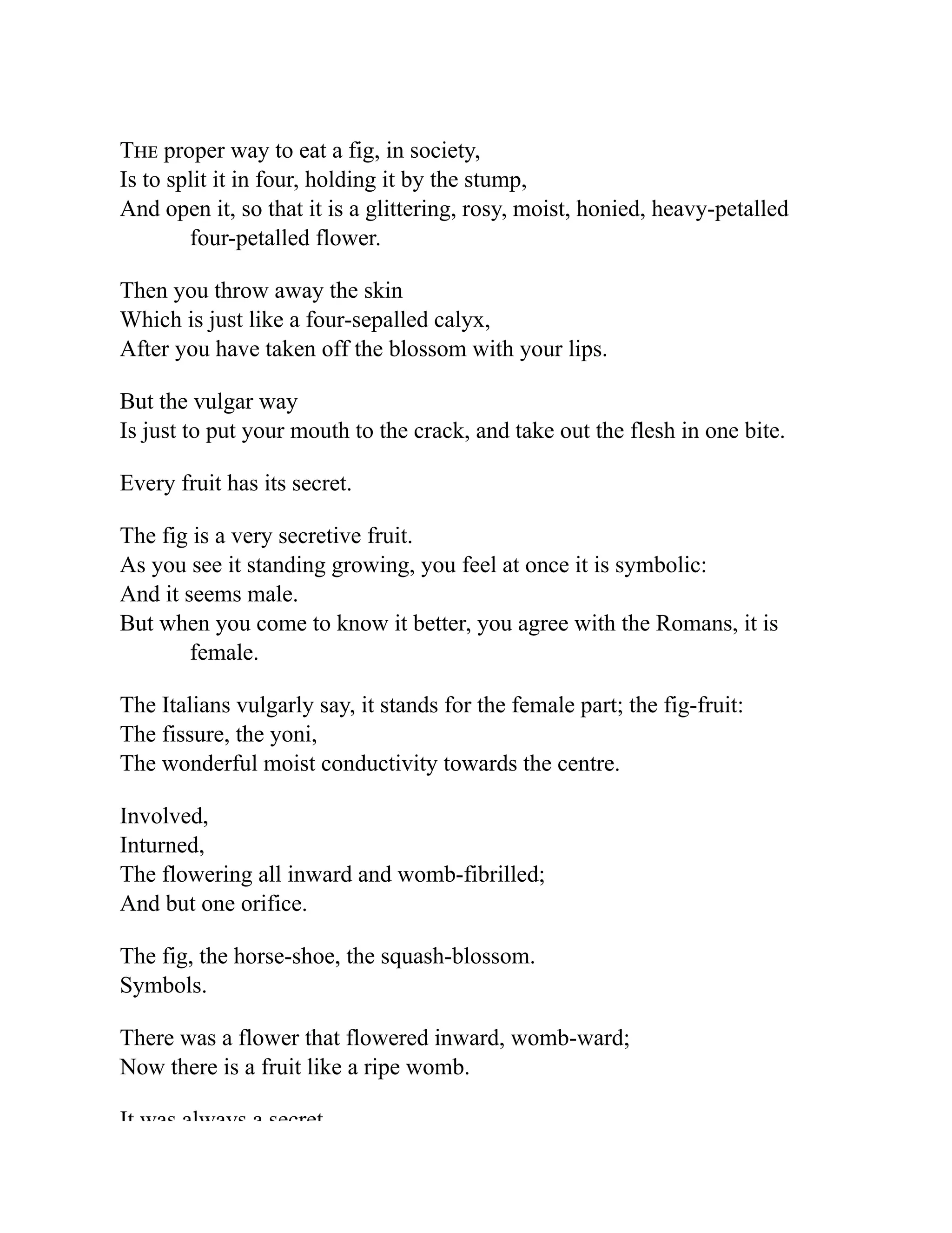 The proper way to eat a fig, in society,
Is to split it in four, holding it by the stump,
And open it, so that it is a glittering, rosy, moist, honied, heavy-petalled
four-petalled flower.
Then you throw away the skin
Which is just like a four-sepalled calyx,
After you have taken off the blossom with your lips.
But the vulgar way
Is just to put your mouth to the crack, and take out the flesh in one bite.
Every fruit has its secret.
The fig is a very secretive fruit.
As you see it standing growing, you feel at once it is symbolic:
And it seems male.
But when you come to know it better, you agree with the Romans, it is
female.
The Italians vulgarly say, it stands for the female part; the fig-fruit:
The fissure, the yoni,
The wonderful moist conductivity towards the centre.
Involved,
Inturned,
The flowering all inward and womb-fibrilled;
And but one orifice.
The fig, the horse-shoe, the squash-blossom.
Symbols.
There was a flower that flowered inward, womb-ward;
Now there is a fruit like a ripe womb.
It was always a secret
 