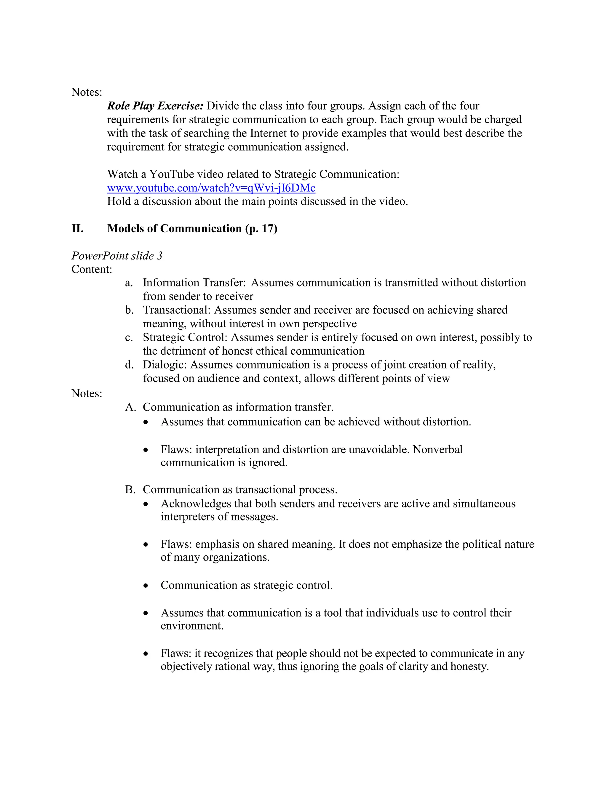 Notes:
Role Play Exercise: Divide the class into four groups. Assign each of the four
requirements for strategic communication to each group. Each group would be charged
with the task of searching the Internet to provide examples that would best describe the
requirement for strategic communication assigned.
Watch a YouTube video related to Strategic Communication:
www.youtube.com/watch?v=qWvi-jI6DMc
Hold a discussion about the main points discussed in the video.
II. Models of Communication (p. 17)
PowerPoint slide 3
Content:
a. Information Transfer: Assumes communication is transmitted without distortion
from sender to receiver
b. Transactional: Assumes sender and receiver are focused on achieving shared
meaning, without interest in own perspective
c. Strategic Control: Assumes sender is entirely focused on own interest, possibly to
the detriment of honest ethical communication
d. Dialogic: Assumes communication is a process of joint creation of reality,
focused on audience and context, allows different points of view
Notes:
A. Communication as information transfer.
• Assumes that communication can be achieved without distortion.
• Flaws: interpretation and distortion are unavoidable. Nonverbal
communication is ignored.
B. Communication as transactional process.
• Acknowledges that both senders and receivers are active and simultaneous
interpreters of messages.
• Flaws: emphasis on shared meaning. It does not emphasize the political nature
of many organizations.
• Communication as strategic control.
• Assumes that communication is a tool that individuals use to control their
environment.
• Flaws: it recognizes that people should not be expected to communicate in any
objectively rational way, thus ignoring the goals of clarity and honesty.
 