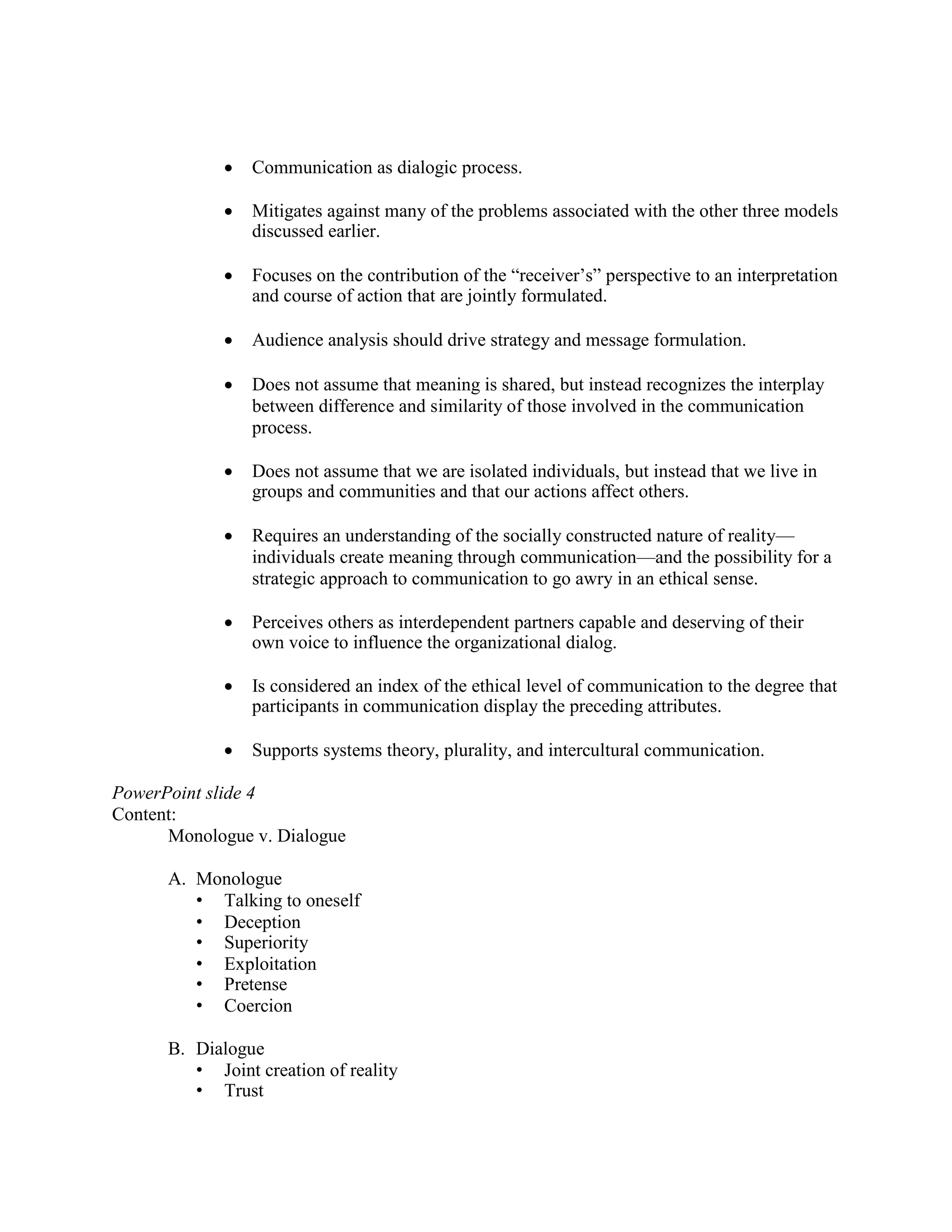 • Communication as dialogic process.
• Mitigates against many of the problems associated with the other three models
discussed earlier.
• Focuses on the contribution of the “receiver’s” perspective to an interpretation
and course of action that are jointly formulated.
• Audience analysis should drive strategy and message formulation.
• Does not assume that meaning is shared, but instead recognizes the interplay
between difference and similarity of those involved in the communication
process.
• Does not assume that we are isolated individuals, but instead that we live in
groups and communities and that our actions affect others.
• Requires an understanding of the socially constructed nature of reality—
individuals create meaning through communication—and the possibility for a
strategic approach to communication to go awry in an ethical sense.
• Perceives others as interdependent partners capable and deserving of their
own voice to influence the organizational dialog.
• Is considered an index of the ethical level of communication to the degree that
participants in communication display the preceding attributes.
• Supports systems theory, plurality, and intercultural communication.
PowerPoint slide 4
Content:
Monologue v. Dialogue
A. Monologue
• Talking to oneself
• Deception
• Superiority
• Exploitation
• Pretense
• Coercion
B. Dialogue
• Joint creation of reality
• Trust
 