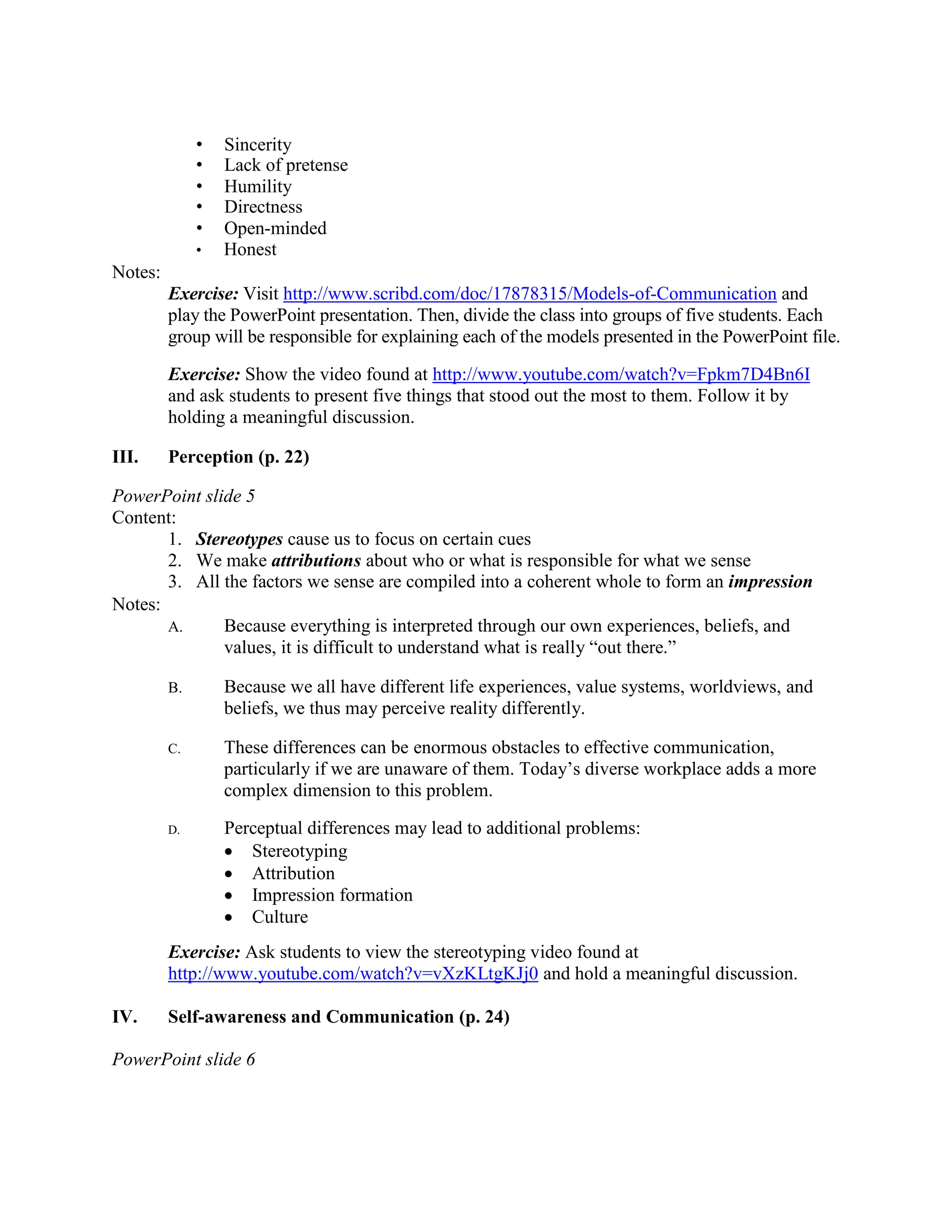 • Sincerity
• Lack of pretense
• Humility
• Directness
• Open-minded
• Honest
Notes:
Exercise: Visit http://www.scribd.com/doc/17878315/Models-of-Communication and
play the PowerPoint presentation. Then, divide the class into groups of five students. Each
group will be responsible for explaining each of the models presented in the PowerPoint file.
Exercise: Show the video found at http://www.youtube.com/watch?v=Fpkm7D4Bn6I
and ask students to present five things that stood out the most to them. Follow it by
holding a meaningful discussion.
III. Perception (p. 22)
PowerPoint slide 5
Content:
1. Stereotypes cause us to focus on certain cues
2. We make attributions about who or what is responsible for what we sense
3. All the factors we sense are compiled into a coherent whole to form an impression
Notes:
A. Because everything is interpreted through our own experiences, beliefs, and
values, it is difficult to understand what is really “out there.”
B. Because we all have different life experiences, value systems, worldviews, and
beliefs, we thus may perceive reality differently.
C. These differences can be enormous obstacles to effective communication,
particularly if we are unaware of them. Today’s diverse workplace adds a more
complex dimension to this problem.
D. Perceptual differences may lead to additional problems:
• Stereotyping
• Attribution
• Impression formation
• Culture
Exercise: Ask students to view the stereotyping video found at
http://www.youtube.com/watch?v=vXzKLtgKJj0 and hold a meaningful discussion.
IV. Self-awareness and Communication (p. 24)
PowerPoint slide 6
 