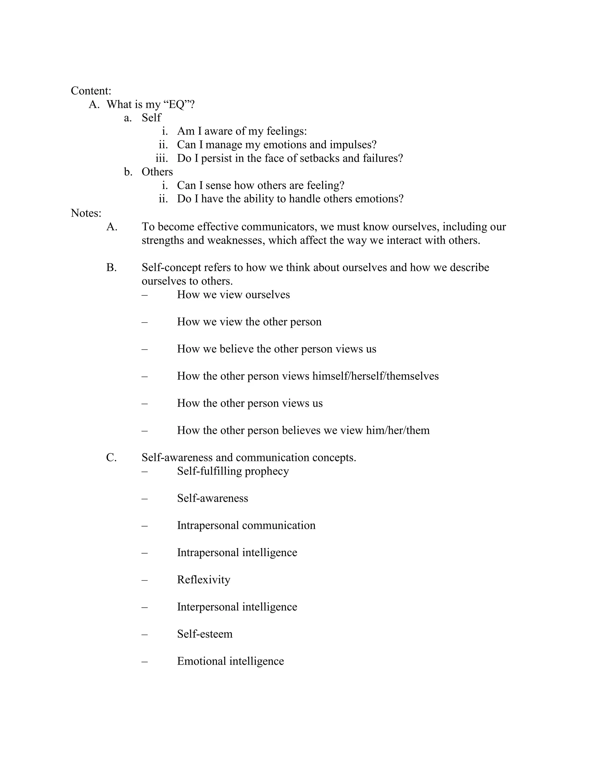 Content:
A. What is my “EQ”?
a. Self
i. Am I aware of my feelings:
ii. Can I manage my emotions and impulses?
iii. Do I persist in the face of setbacks and failures?
b. Others
i. Can I sense how others are feeling?
ii. Do I have the ability to handle others emotions?
Notes:
A. To become effective communicators, we must know ourselves, including our
strengths and weaknesses, which affect the way we interact with others.
B. Self-concept refers to how we think about ourselves and how we describe
ourselves to others.
– How we view ourselves
– How we view the other person
– How we believe the other person views us
– How the other person views himself/herself/themselves
– How the other person views us
– How the other person believes we view him/her/them
C. Self-awareness and communication concepts.
– Self-fulfilling prophecy
– Self-awareness
– Intrapersonal communication
– Intrapersonal intelligence
– Reflexivity
– Interpersonal intelligence
– Self-esteem
– Emotional intelligence
 