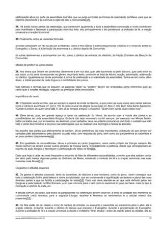 participação ativa por parte da assembleia dos fiéis, que se exige em todas as formas de celebração da Missa, para que se
exprima claramente e se estimule a ação de toda a comunidade[47].
36. Há ainda outras partes da celebração, que pertencem igualmente a toda a assembleia convocada e muito contribuem
para manifestar e favorecer a participação ativa dos fiéis: são principalmente o ato penitencial, a profissão de fé, a oração
universal e a oração dominical.
37. Finalmente, entre as restantes fórmulas:
a) umas constituem um rito ou ato por si mesmas, como o hino Glória, o salmo responsorial, o Aleluia e o versículo antes do
Evangelho, o Santo, a aclamação da anamnese e o cântico depois da Comunhão;
b) outras destinam-se a acompanhar um rito, como o cântico de entrada, do ofertório, da fração (Cordeiro de Deus) e da
Comunhão.
Modos de proferir os vários textos
38. Nos textos que devem ser proferidos claramente e em voz alta, quer pelo sacerdote ou pelo diácono, quer pelo leitor ou
por todos, a voz deve corresponder ao gênero do próprio texto, conforme se trata de leitura, oração, admonição, aclamação
ou cântico. Igualmente se há-de acomodar à forma de celebração e à solenidade da assembleia. Tenha-se em conta, além
disso, a índole peculiar de cada língua e a mentalidade dos povos.
Nas rubricas e normas que se seguem, as palavras “dizer” ou “proferir” devem ser entendidas como referentes quer ao
canto quer à simples recitação, segundo os princípios atrás enunciados.
Importância do canto
39. O Apóstolo exorta os fiéis, que se reúnem à espera da vinda do Senhor, a que unam as suas vozes para cantar salmos,
hinos e cânticos espirituais (cf. Col 3, 16). O canto é sinal de alegria do coração (cf. Atos 2, 46). Bem dizia Santo Agostinho:
“Cantar é próprio de quem ama”[48]. E vem já de tempos antigos o provérbio: “Quem bem canta, duas vezes reza”.
40. Deve ter-se, pois, em grande apreço o canto na celebração da Missa, de acordo com a índole dos povos e as
possibilidades de cada assembleia litúrgica. Embora não seja necessário cantar sempre, por exemplo nas Missas feriais,
todos os textos que, por si mesmos, se destinam a ser cantados, deve no entanto procurar-se com todo o cuidado que não
falte o canto dos ministros e do povo nas celebrações que se realizam nos domingos e festas de preceito.
Na escolha das partes que efetivamente se cantam, dê-se preferência às mais importantes, sobretudo às que devem ser
cantadas pelo sacerdote ou pelo diácono ou pelo leitor, com resposta do povo, bem como às que pertence ao sacerdote e
ao povo proferir conjuntamente[49].
41. Em igualdade de circunstâncias, dê-se a primazia ao canto gregoriano, como canto próprio da Liturgia romana. De
modo nenhum se devem excluir outros gêneros de música sacra, principalmente a polifonia, desde que correspondam ao
espírito da ação litúrgica e favoreçam a participação de todos os fiéis[50].
Dado que hoje é cada vez mais frequente o encontro de fiéis de diferentes nacionalidades, convém que eles saibam cantar
em latim pelo menos algumas partes do Ordinário da Missa, sobretudo o símbolo da fé e a oração dominical, nas suas
melodias mais fáceis[51].
Os gestos e atitudes corporais
42. Os gestos e atitudes corporais, tanto do sacerdote, do diácono e dos ministros, como do povo, visam conseguir que
toda a celebração brilhe pela beleza e nobre simplicidade, que se compreenda a significação verdadeira e plena das suas
diversas partes e que se facilite a participação de todos[52]. Para isso deve atender-se ao que está definido pelas leis
litúrgicas e pela tradição do Rito Romano, e ao que concorre para o bem comum espiritual do povo de Deus, mais do que à
inclinação e arbítrio de cada um.
A atitude comum do corpo, que todos os participantes na celebração devem observar, é sinal de unidade dos membros da
comunidade cristã reunidos para a sagrada Liturgia: exprime e favorece os sentimentos e a atitude interior dos
presentes[53].
43. Os fiéis estão de pé: desde o início do cântico de entrada, ou enquanto o sacerdote se encaminha para o altar, até à
oração colecta, inclusive; durante o cântico do Aleluia que precede o Evangelho; durante a proclamação do Evangelho;
durante a profissão de fé e a oração universal; e desde o invitatório “Orai, irmãos”, antes da oração sobre as oblatas, até ao
www.pastoraldacrisma.com.br 10
 