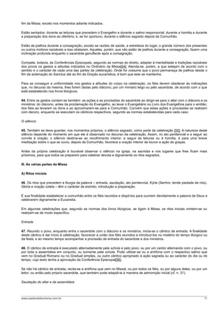 fim da Missa, exceto nos momentos adiante indicados.
Estão sentados: durante as leituras que precedem o Evangelho e durante o salmo responsorial; durante a homilia e durante
a preparação dos dons ao ofertório; e, se for oportuno, durante o silêncio sagrado depois da Comunhão.
Estão de joelhos durante a consagração, exceto se razões de saúde, a estreiteza do lugar, o grande número dos presentes
ou outros motivos razoáveis a isso obstarem. Aqueles, porém, que não estão de joelhos durante a consagração, fazem uma
inclinação profunda enquanto o sacerdote genuflecte após a consagração.
Compete, todavia, às Conferências Episcopais, segundo as normas do direito, adaptar à mentalidade e tradições razoáveis
dos povos os gestos e atitudes indicados no Ordinário da Missa[54]. Atenda-se, porém, a que estejam de acordo com o
sentido e o carácter de cada uma das partes da celebração. Onde for costume que o povo permaneça de joelhos desde o
fim da aclamação do Sanctus até ao fim da Oração eucarística, é bom que este se mantenha.
Para se conseguir a uniformidade nos gestos e atitudes do corpo na celebração, os fiéis devem obedecer às indicações
que, no decurso da mesma, lhes forem dadas pelo diácono, por um ministro leigo ou pelo sacerdote, de acordo com o que
está estabelecido nos livros litúrgicos.
44. Entre os gestos contam-se também: as ações e as procissões do sacerdote ao dirigir-se para o altar com o diácono e os
ministros; do diácono, antes da proclamação do Evangelho, ao levar o Evangeliário ou Livro dos Evangelhos para o ambão;
dos fiéis ao levarem os dons e ao aproximarem-se para a Comunhão. Convém que estas ações e procissões se realizem
com decoro, enquanto se executam os cânticos respectivos, segundo as normas estabelecidas para cada caso.
O silêncio
45. Também se deve guardar, nos momentos próprios, o silêncio sagrado, como parte da celebração [55]. A natureza deste
silêncio depende do momento em que ele é observado no decurso da celebração. Assim, no ato penitencial e a seguir ao
convite à oração, o silêncio destina-se ao recolhimento interior; a seguir às leituras ou à homilia, é para uma breve
meditação sobre o que se ouviu; depois da Comunhão, favorece a oração interior de louvor e ação de graças.
Antes da própria celebração é louvável observar o silêncio na igreja, na sacristia e nos lugares que lhes ficam mais
próximos, para que todos se preparem para celebrar devota e dignamente os ritos sagrados.
III. As várias partes da Missa
A) Ritos iniciais
46. Os ritos que precedem a liturgia da palavra – entrada, saudação, ato penitencial, Kýrie (Senhor, tende piedade de nós),
Glória e oração coleta – têm o carácter de exórdio, introdução e preparação.
É sua finalidade estabelecer a comunhão entre os fiéis reunidos e dispô-los para ouvirem devidamente a palavra de Deus e
celebrarem dignamente a Eucaristia.
Em algumas celebrações que, segundo as normas dos livros litúrgicos, se ligam à Missa, os ritos iniciais omitem-se ou
realizam-se de modo específico.
Entrada
47. Reunido o povo, enquanto entra o sacerdote com o diácono e os ministros, inicia-se o cântico de entrada. A finalidade
deste cântico é dar início à celebração, favorecer a união dos fiéis reunidos e introduzi-los no mistério do tempo litúrgico ou
da festa, e ao mesmo tempo acompanhar a procissão de entrada do sacerdote e dos ministros.
48. O cântico de entrada é executado alternadamente pela schola e pelo povo, ou por um cantor alternando com o povo, ou
por toda a assembleia em conjunto, ou somente pela schola. Pode utilizar-se ou a antífona com o respectivo salmo que
vem no Gradual Romano ou no Gradual simples, ou outro cântico apropriado à ação sagrada ou ao carácter do dia ou do
tempo, cujo texto tenha a aprovação da Conferência Episcopal[56].
Se não há cântico de entrada, recita-se a antífona que vem no Missal, ou por todos os fiéis, ou por alguns deles, ou por um
leitor; ou então pelo próprio sacerdote, que também pode adaptá-la à maneira de admonição inicial (cf. n. 31).
Saudação do altar e da assembleia
www.pastoraldacrisma.com.br 11
 