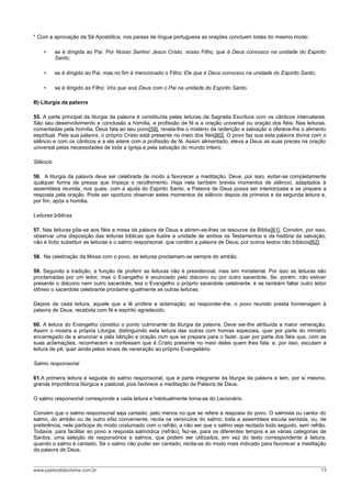 * Com a aprovação da Sé Apostólica, nos países de língua portuguesa as orações concluem todas do mesmo modo:
• se é dirigida ao Pai: Por Nosso Senhor Jesus Cristo, vosso Filho, que é Deus convosco na unidade do Espírito
Santo;
• se é dirigido ao Pai, mas no fim é mencionado o Filho: Ele que é Deus convosco na unidade do Espírito Santo;
• se é dirigido ao Filho: Vós que sois Deus com o Pai na unidade do Espírito Santo.
B) Liturgia da palavra
55. A parte principal da liturgia da palavra é constituída pelas leituras da Sagrada Escritura com os cânticos intercalares.
São seu desenvolvimento e conclusão a homilia, a profissão de fé e a oração universal ou oração dos fiéis. Nas leituras,
comentadas pela homilia, Deus fala ao seu povo[59], revela-lhe o mistério da redenção e salvação e oferece-lhe o alimento
espiritual. Pela sua palavra, o próprio Cristo está presente no meio dos fiéis[60]. O povo faz sua esta palavra divina com o
silêncio e com os cânticos e a ela adere com a profissão de fé. Assim alimentado, eleva a Deus as suas preces na oração
universal pelas necessidades de toda a Igreja e pela salvação do mundo inteiro.
Silêncio
56. A liturgia da palavra deve ser celebrada de modo a favorecer a meditação. Deve, por isso, evitar-se completamente
qualquer forma de pressa que impeça o recolhimento. Haja nela também breves momentos de silêncio, adaptados à
assembleia reunida, nos quais, com a ajuda do Espírito Santo, a Palavra de Deus possa ser interiorizada e se prepare a
resposta pela oração. Pode ser oportuno observar estes momentos de silêncio depois da primeira e da segunda leitura e,
por fim, após a homilia.
Leituras bíblicas
57. Nas leituras põe-se aos fiéis a mesa da palavra de Deus e abrem-se-lhes os tesouros da Bíblia[61]. Convém, por isso,
observar uma disposição das leituras bíblicas que ilustre a unidade de ambos os Testamentos e da história da salvação;
não é lícito substituir as leituras e o salmo responsorial, que contêm a palavra de Deus, por outros textos não bíblicos[62].
58. Na celebração da Missa com o povo, as leituras proclamam-se sempre do ambão.
59. Segundo a tradição, a função de proferir as leituras não é presidencial, mas sim ministerial. Por isso as leituras são
proclamadas por um leitor, mas o Evangelho é anunciado pelo diácono ou por outro sacerdote. Se, porém, não estiver
presente o diácono nem outro sacerdote, leia o Evangelho o próprio sacerdote celebrante; e se também faltar outro leitor
idôneo o sacerdote celebrante proclame igualmente as outras leituras.
Depois de cada leitura, aquele que a lê profere a aclamação; ao responder-lhe, o povo reunido presta homenagem à
palavra de Deus, recebida com fé e espírito agradecido.
60. A leitura do Evangelho constitui o ponto culminante da liturgia da palavra. Deve ser-lhe atribuída a maior veneração.
Assim o mostra a própria Liturgia, distinguindo esta leitura das outras com honras especiais, quer por parte do ministro
encarregado de a anunciar e pela bênção e oração com que se prepara para o fazer, quer por parte dos fiéis que, com as
suas aclamações, reconhecem e confessam que é Cristo presente no meio deles quem lhes fala, e, por isso, escutam a
leitura de pé; quer ainda pelos sinais de veneração ao próprio Evangeliário.
Salmo responsorial
61.A primeira leitura é seguida do salmo responsorial, que é parte integrante da liturgia da palavra e tem, por si mesmo,
grande importância litúrgica e pastoral, pois favorece a meditação da Palavra de Deus.
O salmo responsorial corresponde a cada leitura e habitualmente toma-se do Lecionário.
Convém que o salmo responsorial seja cantado, pelo menos no que se refere à resposta do povo. O salmista ou cantor do
salmo, do ambão ou de outro sítio conveniente, recita os versículos do salmo; toda a assembleia escuta sentada, ou, de
preferência, nele participa do modo costumado com o refrão, a não ser que o salmo seja recitado todo seguido, sem refrão.
Todavia, para facilitar ao povo a resposta salmódica (refrão), fez-se, para os diferentes tempos e as várias categorias de
Santos, uma seleção de responsórios e salmos, que podem ser utilizados, em vez do texto correspondente à leitura,
quando o salmo é cantado. Se o salmo não puder ser cantado, recita-se do modo mais indicado para favorecer a meditação
da palavra de Deus.
www.pastoraldacrisma.com.br 13
 
