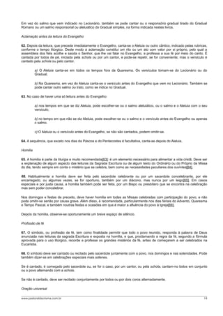 Em vez do salmo que vem indicado no Lecionário, também se pode cantar ou o responsório gradual tirado do Gradual
Romano ou um salmo responsorial ou aleluiático do Gradual simples, na forma indicada nestes livros.
Aclamação antes da leitura do Evangelho
62. Depois da leitura, que precede imediatamente o Evangelho, canta-se o Aleluia ou outro cântico, indicado pelas rubricas,
conforme o tempo litúrgico. Deste modo a aclamação constitui um rito ou um ato com valor por si próprio, pelo qual a
assembleia dos fiéis acolhe e saúda o Senhor, que lhe vai falar no Evangelho, e professa a sua fé por meio do canto. É
cantada por todos de pé, iniciada pela schola ou por um cantor, e pode-se repetir, se for conveniente; mas o versículo é
cantado pela schola ou pelo cantor.
a) O Aleluia canta-se em todos os tempos fora da Quaresma. Os versículos tomam-se do Lecionário ou do
Gradual;
b) Na Quaresma, em vez do Aleluia canta-se o versículo antes do Evangelho que vem no Lecionário. Também se
pode cantar outro salmo ou trato, como se indica no Gradual.
63. No caso de haver uma só leitura antes do Evangelho:
a) nos tempos em que se diz Aleluia, pode escolher-se ou o salmo aleluiático, ou o salmo e o Aleluia com o seu
versículo;
b) no tempo em que não se diz Aleluia, pode escolher-se ou o salmo e o versículo antes do Evangelho ou apenas
o salmo.
c) O Aleluia ou o versículo antes do Evangelho, se não são cantados, podem omitir-se.
64. A sequência, que exceto nos dias da Páscoa e do Pentecostes é facultativa, canta-se depois do Aleluia.
Homilia
65. A homilia é parte da liturgia e muito recomendada[63]: é um elemento necessário para alimentar a vida cristã. Deve ser
a explanação de algum aspecto das leituras da Sagrada Escritura ou de algum texto do Ordinário ou do Próprio da Missa
do dia, tendo sempre em conta o mistério que se celebra, bem como as necessidades peculiares dos ouvintes[64].
66. Habitualmente a homilia deve ser feita pelo sacerdote celebrante ou por um sacerdote concelebrante, por ele
encarregado, ou algumas vezes, se for oportuno, também por um diácono, mas nunca por um leigo[65]. Em casos
especiais e por justa causa, a homilia também pode ser feita, por um Bispo ou presbítero que se encontra na celebração
mas sem poder concelebrar.
Nos domingos e festas de preceito, deve haver homilia em todas as Missas celebradas com participação do povo, e não
pode omitir-se senão por causa grave. Além disso, é recomendada, particularmente nos dias feriais do Advento, Quaresma
e Tempo Pascal, e também noutras festas e ocasiões em que é maior a afluência do povo à Igreja[66].
Depois da homilia, observe-se oportunamente um breve espaço de silêncio.
Profissão de fé
67. O símbolo, ou profissão de fé, tem como finalidade permitir que todo o povo reunido, responda à palavra de Deus
anunciada nas leituras da sagrada Escritura e exposta na homilia, e que, proclamando a regra da fé, segundo a fórmula
aprovada para o uso litúrgico, recorde e professe os grandes mistérios da fé, antes de começarem a ser celebrados na
Eucaristia.
68. O símbolo deve ser cantado ou recitado pelo sacerdote juntamente com o povo, nos domingos e nas solenidades. Pode
também dizer-se em celebrações especiais mais solenes.
Se é cantado, é começado pelo sacerdote ou, se for o caso, por um cantor, ou pela schola; cantam-no todos em conjunto
ou o povo alternando com a schola.
Se não é cantado, deve ser recitado conjuntamente por todos ou por dois coros alternadamente.
Oração universal
www.pastoraldacrisma.com.br 14
 
