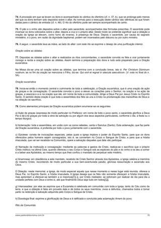 74. A procissão em que se levam os dons é acompanhada do cântico do ofertório (cf. n. 37, b), que se prolonga pelo menos
até que os dons tenham sido depostos sobre o altar. As normas para a execução deste cântico são idênticas às que foram
dadas para o cântico de entrada (cf. n. 48). O rito do ofertório pode ser sempre acompanhado de canto.
75. O pão e o vinho são depostos sobre o altar pelo sacerdote, acompanhados das fórmulas prescritas. O sacerdote pode
incensar os dons colocados sobre o altar, depois a cruz e o próprio altar. Deste modo se pretende significar que a oblação e
oração da Igreja se elevam, como fumo de incenso, à presença de Deus. Depois o sacerdote, por causa do sagrado
ministério, e o povo, em razão da dignidade baptismal, podem ser incensados pelo diácono ou por outro ministro.
76. A seguir, o sacerdote lava as mãos, ao lado do altar: com este rito se exprime o desejo de uma purificação interior.
Oração sobre as oblatas
77. Depostas as oblatas sobre o altar e realizados os ritos concomitantes, o sacerdote convida os fiéis a orar juntamente
consigo e recita a oração sobre as oblatas. Assim termina a preparação dos dons e tudo está preparado para a Oração
eucarística.
Na Missa diz-se uma só oração sobre as oblatas, que termina com a conclusão breve, isto é: Per Christum Dóminum
nostrum; se no fim da oração se menciona o Filho, diz-se: Qui vivit et regnat in sáecula saeculórum. (V. nota no final do n.
54).
Oração eucarística
78. Inicia-se então o momento central e culminante de toda a celebração, a Oração eucarística, que é uma oração de ação
de graças e de consagração. O sacerdote convida o povo a elevar os corações para o Senhor, na oração e na ação de
graças, e associa-o a si na oração que ele, em nome de toda a comunidade, dirige a Deus Pai por Jesus Cristo no Espírito
Santo. O sentido desta oração é que toda a assembleia dos fiéis se una a Cristo na proclamação das maravilhas de Deus e
na oblação do sacrifício.
79. Como elementos principais da Oração eucarística podem enumerar-se os seguintes:
a) Ação de graças (expressa de modo particular no Prefácio): em nome de todo o povo santo, o sacerdote glorifica a Deus
Pai e dá-Lhe graças por toda a obra da salvação ou por algum dos seus aspectos particulares, conforme o dia, a festa ou o
tempo litúrgico.
b) Aclamação: toda a assembleia, em união com os coros celestes, canta o Sanctus (Santo). Esta aclamação, que faz parte
da Oração eucarística, é proferida por todo o povo juntamente com o sacerdote.
c) Epiclese: consta de invocações especiais, pelas quais a Igreja implora o poder do Espírito Santo, para que os dons
oferecidos pelos homens sejam consagrados, isto é, se convertam no Corpo e Sangue de Cristo; e para que a hóstia
imaculada, que vai ser recebida na Comunhão, opere a salvação daqueles que dela vão participar.
d) Narração da instituição e consagração: mediante as palavras e gestos de Cristo, realiza-se o sacrifício que o próprio
Cristo instituiu na última Ceia, quando ofereceu o seu Corpo e Sangue sob as espécies do pão e do vinho e os deu a comer
e a beber aos Apóstolos, ao mesmo tempo que lhes confiou o mandato de perpetuar este mistério.
e) Anamnese: em obediência a este mandato, recebido de Cristo Senhor através dos Apóstolos, a Igreja celebra a memória
do mesmo Cristo, recordando de modo particular a sua bem-aventurada paixão, gloriosa ressurreição e ascensão aos
Céus.
f) Oblação: neste memorial, a Igreja, de modo especial aquela que nesse momento e nesse lugar está reunida, oferece a
Deus Pai, no Espírito Santo, a hóstia imaculada. A Igreja deseja que os fiéis não somente ofereçam a hóstia imaculada,
mas aprendam a oferecer-se também a si mesmos[71] e, por Cristo mediador, se esforcem por realizar de dia para dia a
unidade perfeita com Deus e entre si, até que finalmente Deus seja tudo em todos[72].
g) Intercessões: por elas se exprime que a Eucaristia é celebrada em comunhão com toda a Igreja, tanto do Céu como da
terra, e que a oblação é feita em proveito dela e de todos os seus membros, vivos e defuntos, chamados todos a tomar
parte na redenção e salvação adquirida pelo Corpo e Sangue de Cristo.
h) Doxologia final: exprime a glorificação de Deus e é ratificada e concluída pela aclamação Amem do povo.
Rito da Comunhão
www.pastoraldacrisma.com.br 16
 