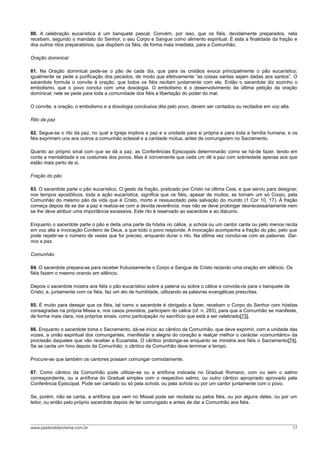 80. A celebração eucarística é um banquete pascal. Convém, por isso, que os fiéis, devidamente preparados, nela
recebam, segundo o mandato do Senhor, o seu Corpo e Sangue como alimento espiritual. É esta a finalidade da fração e
dos outros ritos preparatórios, que dispõem os fiéis, de forma mais imediata, para a Comunhão.
Oração dominical
81. Na Oração dominical pede-se o pão de cada dia, que para os cristãos evoca principalmente o pão eucarístico;
igualmente se pede a purificação dos pecados, de modo que efetivamente “as coisas santas sejam dadas aos santos”. O
sacerdote formula o convite à oração, que todos os fiéis recitam juntamente com ele. Então o sacerdote diz sozinho o
embolismo, que o povo conclui com uma doxologia. O embolismo é o desenvolvimento da última petição da oração
dominical; nele se pede para toda a comunidade dos fiéis a libertação do poder do mal.
O convite, a oração, o embolismo e a doxologia conclusiva dita pelo povo, devem ser cantados ou recitados em voz alta.
Rito da paz
82. Segue-se o rito da paz, no qual a Igreja implora a paz e a unidade para si própria e para toda a família humana, e os
féis exprimem uns aos outros a comunhão eclesial e a caridade mútua, antes de comungarem no Sacramento.
Quanto ao próprio sinal com que se dá a paz, as Conferências Episcopais determinarão como se há-de fazer, tendo em
conta a mentalidade e os costumes dos povos. Mas é conveniente que cada um dê a paz com sobriedade apenas aos que
estão mais perto de si.
Fração do pão
83. O sacerdote parte o pão eucarístico. O gesto da fração, praticado por Cristo na última Ceia, e que serviu para designar,
nos tempos apostólicos, toda a ação eucarística, significa que os fiéis, apesar de muitos, se tornam um só Corpo, pela
Comunhão do mesmo pão da vida que é Cristo, morto e ressuscitado pela salvação do mundo (1 Cor 10, 17). A fração
começa depois de se dar a paz e realiza-se com a devida reverência, mas não se deve prolongar desnecessariamente nem
se lhe deve atribuir uma importância excessiva. Este rito é reservado ao sacerdote e ao diácono.
Enquanto o sacerdote parte o pão e deita uma parte da hóstia no cálice, a schola ou um cantor canta ou pelo menos recita
em voz alta a invocação Cordeiro de Deus, a que todo o povo responde. A invocação acompanha a fração do pão, pelo que
pode repetir-se o número de vezes que for preciso, enquanto durar o rito. Na última vez conclui-se com as palavras: Dai-
nos a paz.
Comunhão
84. O sacerdote prepara-se para receber frutuosamente o Corpo e Sangue de Cristo rezando uma oração em silêncio. Os
fiéis fazem o mesmo orando em silêncio.
Depois o sacerdote mostra aos fiéis o pão eucarístico sobre a patena ou sobre o cálice e convida-os para o banquete de
Cristo; e, juntamente com os fiéis, faz um ato de humildade, utilizando as palavras evangélicas prescritas.
85. É muito para desejar que os fiéis, tal como o sacerdote é obrigado a fazer, recebam o Corpo do Senhor com hóstias
consagradas na própria Missa e, nos casos previstos, participem do cálice (cf. n. 283), para que a Comunhão se manifeste,
de forma mais clara, nos próprios sinais, como participação no sacrifício que está a ser celebrado[73].
86. Enquanto o sacerdote toma o Sacramento, dá-se início ao cântico da Comunhão, que deve exprimir, com a unidade das
vozes, a união espiritual dos comungantes, manifestar a alegria do coração e realçar melhor o carácter «comunitário» da
procissão daqueles que vão receber a Eucaristia. O cântico prolonga-se enquanto se ministra aos fiéis o Sacramento[74].
Se se canta um hino depois da Comunhão, o cântico da Comunhão deve terminar a tempo.
Procure-se que também os cantores possam comungar comodamente.
87. Como cântico da Comunhão pode utilizar-se ou a antífona indicada no Gradual Romano, com ou sem o salmo
correspondente, ou a antífona do Gradual simples com o respectivo salmo, ou outro cântico apropriado aprovado pela
Conferência Episcopal. Pode ser cantado ou só pela schola, ou pela schola ou por um cantor juntamente com o povo.
Se, porém, não se canta, a antífona que vem no Missal pode ser recitada ou pelos fiéis, ou por alguns deles, ou por um
leitor, ou então pelo próprio sacerdote depois de ter comungado e antes de dar a Comunhão aos fiéis.
www.pastoraldacrisma.com.br 17
 