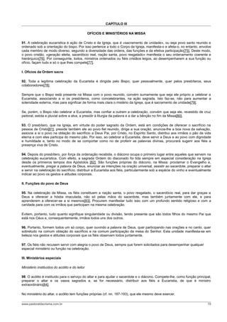 CAPÍTULO III
OFÍCIOS E MINISTÉRIOS NA MISSA
91. A celebração eucarística é ação de Cristo e da Igreja, que é «sacramento de unidade», ou seja povo santo reunido e
ordenado sob a orientação do bispo. Por isso pertence a todo o Corpo da Igreja, manifesta-o e afeta-o; no entanto, envolve
cada membro de modo diverso, segundo a diversidade das ordens, das funções e da efetiva participação[75]. Deste modo,
o povo cristão, «geração eleita, sacerdócio real, nação santa, povo resgatado» manifesta o seu ordenamento coerente e
hierárquico[76]. Por conseguinte, todos, ministros ordenados ou fiéis cristãos leigos, ao desempenharem a sua função ou
ofício, façam tudo e só o que lhes compete[77].
I. Ofícios da Ordem sacra
92. Toda a legítima celebração da Eucaristia é dirigida pelo Bispo, quer pessoalmente, quer pelos presbíteros, seus
colaboradores[78].
Sempre que o Bispo está presente na Missa com o povo reunido, convém sumamente que seja ele próprio a celebrar a
Eucaristia, associando a si os presbíteros, como concelebrantes, na ação sagrada. Isto faz-se, não para aumentar a
solenidade externa, mas para significar de forma mais clara o mistério da Igreja, que é sacramento de unidade[79].
Se, porém, o Bispo não celebrar a Eucaristia, mas confiar a outrem a celebração, convém que seja ele, revestido de cruz
peitoral, estola e pluvial sobre a alva, a presidir à liturgia da palavra e a dar a bênção no fim da Missa[80].
93. O presbítero, que na Igreja, em virtude do poder sagrado da Ordem, está em condições de oferecer o sacrifício na
pessoa de Cristo[81], preside também ele ao povo fiel reunido, dirige a sua oração, anuncia-lhe a boa nova da salvação,
associa a si o povo na oblação do sacrifício a Deus Pai, por Cristo, no Espírito Santo, distribui aos irmãos o pão da vida
eterna e com eles participa do mesmo pão. Por isso, ao celebrar a Eucaristia, deve servir a Deus e ao povo com dignidade
e humildade e, tanto no modo de se comportar como no de proferir as palavras divinas, procurará sugerir aos fiéis a
presença viva de Cristo.
94. Depois do presbítero, por força da ordenação recebida, o diácono ocupa o primeiro lugar entre aqueles que servem na
celebração eucarística. Com efeito, a sagrada Ordem do diaconado foi tida sempre em especial consideração na Igreja
desde os primeiros tempos dos Apóstolos [82]. São funções próprias do diácono, na Missa: proclamar o Evangelho e,
eventualmente, pregar a palavra de Deus, enunciar as intenções na oração universal, assistir ao sacerdote, preparar o altar
e servir na celebração do sacrifício, distribuir a Eucaristia aos fiéis, particularmente sob a espécie do vinho e eventualmente
indicar ao povo os gestos e atitudes corporais.
II. Funções do povo de Deus
95. Na celebração da Missa, os fiéis constituem a nação santa, o povo resgatado, o sacerdócio real, para dar graças a
Deus e oferecer a hóstia imaculada, não só pelas mãos do sacerdote, mas também juntamente com ele, e para
aprenderem a oferecer-se a si mesmos[83]. Procurem manifestar tudo isso com um profundo sentido religioso e com a
caridade para com os irmãos que participam na mesma celebração.
Evitem, portanto, tudo quanto signifique singularidade ou divisão, tendo presente que são todos filhos do mesmo Pai que
está nos Céus e, consequentemente, irmãos todos uns dos outros.
96. Portanto, formem todos um só corpo, quer ouvindo a palavra de Deus, quer participando nas orações e no canto, quer
sobretudo na comum oblação do sacrifício e na comum participação da mesa do Senhor. Esta unidade manifesta-se em
beleza nos gestos e atitudes corporais que os fiéis observam todos juntamente.
97. Os fiéis não recusem servir com alegria o povo de Deus, sempre que forem solicitados para desempenhar qualquer
especial ministério ou função na celebração.
III. Ministérios especiais
Ministério instituídos do acólito e do leitor
98. O acólito é instituído para o serviço do altar e para ajudar o sacerdote e o diácono. Compete-lhe, como função principal,
preparar o altar e os vasos sagrados e, se for necessário, distribuir aos fiéis a Eucaristia, de que é ministro
extraordinário[84].
No ministério do altar, o acólito tem funções próprias (cf. nn. 187-193), que ele mesmo deve exercer.
www.pastoraldacrisma.com.br 19
 