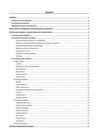 Sumário
PROÊMIO...................................................................................................................................................................................5
Testemunho de fé inalterável.............................................................................................................................................5
Uma tradição ininterrupta..................................................................................................................................................5
Adaptação às novas circunstâncias.................................................................................................................................6
IMPORTÂNCIA E DIGNIDADE DA CELEBRAÇÃO EUCARÍSTICA........................................................................................8
ESTRUTURA DA MISSA, SEUS ELEMENTOS E SUAS PARTES..........................................................................................9
I. Estrutura geral da Missa.................................................................................................................................................9
II. Os diversos elementos da Missa...................................................................................................................................9
Leitura da palavra de Deus e sua explanação..........................................................................................................9
Orações e outros elementos que pertencem à função do sacerdote........................................................................9
Outras fórmulas utilizadas na celebração.................................................................................................................9
Modos de proferir os vários textos..........................................................................................................................10
Importância do canto...............................................................................................................................................10
Os gestos e atitudes corporais................................................................................................................................10
O silêncio.................................................................................................................................................................11
III. As várias partes da Missa............................................................................................................................................11
A) Ritos iniciais..............................................................................................................................................................11
Entrada....................................................................................................................................................................11
Saudação do altar e da assembleia........................................................................................................................11
Ato penitencial.........................................................................................................................................................12
Kýrie, eleison...........................................................................................................................................................12
Glória in excelsis.....................................................................................................................................................12
Oração coleta..........................................................................................................................................................12
B) Liturgia da palavra....................................................................................................................................................13
Silêncio....................................................................................................................................................................13
Leituras bíblicas.......................................................................................................................................................13
Salmo responsorial..................................................................................................................................................13
Aclamação antes da leitura do Evangelho..............................................................................................................14
Homilia.....................................................................................................................................................................14
Profissão de fé.........................................................................................................................................................14
Oração universal.....................................................................................................................................................14
C) Liturgia eucarística....................................................................................................................................................15
Preparação dos dons..............................................................................................................................................15
Oração sobre as oblatas.........................................................................................................................................16
Oração eucarística..................................................................................................................................................16
Rito da Comunhão...................................................................................................................................................16
Oração dominical.....................................................................................................................................................17
Rito da paz..............................................................................................................................................................17
Fração do pão.........................................................................................................................................................17
Comunhão...............................................................................................................................................................17
D) Rito de conclusão ....................................................................................................................................................18
OFÍCIOS E MINISTÉRIOS NA MISSA.....................................................................................................................................19
 
