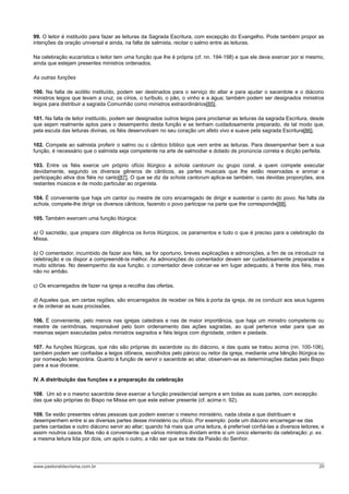 99. O leitor é instituído para fazer as leituras da Sagrada Escritura, com excepção do Evangelho. Pode também propor as
intenções da oração universal e ainda, na falta de salmista, recitar o salmo entre as leituras.
Na celebração eucarística o leitor tem uma função que lhe é própria (cf. nn. 194-198) e que ele deve exercer por si mesmo,
ainda que estejam presentes ministros ordenados.
As outras funções
100. Na falta de acólito instituído, podem ser destinados para o serviço do altar e para ajudar o sacerdote e o diácono
ministros leigos que levam a cruz, os círios, o turíbulo, o pão, o vinho e a água; também podem ser designados ministros
leigos para distribuir a sagrada Comunhão como ministros extraordinários[85].
101. Na falta de leitor instituído, podem ser designados outros leigos para proclamar as leituras da sagrada Escritura, desde
que sejam realmente aptos para o desempenho desta função e se tenham cuidadosamente preparado, de tal modo que,
pela escuta das leituras divinas, os fiéis desenvolvam no seu coração um afeto vivo e suave pela sagrada Escritura[86].
102. Compete ao salmista proferir o salmo ou o cântico bíblico que vem entre as leituras. Para desempenhar bem a sua
função, é necessário que o salmista seja competente na arte de salmodiar e dotado de pronúncia correta e dicção perfeita.
103. Entre os fiéis exerce um próprio ofício litúrgico a schola cantorum ou grupo coral, a quem compete executar
devidamente, segundo os diversos gêneros de cânticos, as partes musicais que lhe estão reservadas e animar a
participação ativa dos fiéis no canto[87]. O que se diz da schola cantorum aplica-se também, nas devidas proporções, aos
restantes músicos e de modo particular ao organista.
104. É conveniente que haja um cantor ou mestre de coro encarregado de dirigir e sustentar o canto do povo. Na falta da
schola, compete-lhe dirigir os diversos cânticos, fazendo o povo participar na parte que lhe corresponde[88].
105. Também exercem uma função litúrgica:
a) O sacristão, que prepara com diligência os livros litúrgicos, os paramentos e tudo o que é preciso para a celebração da
Missa.
b) O comentador, incumbido de fazer aos fiéis, se for oportuno, breves explicações e admonições, a fim de os introduzir na
celebração e os dispor a compreendê-la melhor. As admonições do comentador devem ser cuidadosamente preparadas e
muito sóbrias. No desempenho da sua função, o comentador deve colocar-se em lugar adequado, à frente dos fiéis, mas
não no ambão.
c) Os encarregados de fazer na igreja a recolha das ofertas.
d) Aqueles que, em certas regiões, são encarregados de receber os fiéis à porta da igreja, de os conduzir aos seus lugares
e de ordenar as suas procissões.
106. É conveniente, pelo menos nas igrejas catedrais e nas de maior importância, que haja um ministro competente ou
mestre de cerimônias, responsável pelo bom ordenamento das ações sagradas, ao qual pertence velar para que as
mesmas sejam executadas pelos ministros sagrados e fiéis leigos com dignidade, ordem e piedade.
107. As funções litúrgicas, que não são próprias do sacerdote ou do diácono, e das quais se tratou acima (nn. 100-106),
também podem ser confiadas a leigos idôneos, escolhidos pelo pároco ou reitor da igreja, mediante uma bênção litúrgica ou
por nomeação temporária. Quanto à função de servir o sacerdote ao altar, observem-se as determinações dadas pelo Bispo
para a sua diocese.
IV. A distribuição das funções e a preparação da celebração
108. Um só e o mesmo sacerdote deve exercer a função presidencial sempre e em todas as suas partes, com excepção
das que são próprias do Bispo na Missa em que este estiver presente (cf. acima n. 92).
109. Se estão presentes várias pessoas que podem exercer o mesmo ministério, nada obsta a que distribuam e
desempenhem entre si as diversas partes desse ministério ou ofício. Por exemplo: pode um diácono encarregar-se das
partes cantadas e outro diácono servir ao altar; quando há mais que uma leitura, é preferível confiá-las a diversos leitores; e
assim noutros casos. Mas não é conveniente que vários ministros dividam entre si um único elemento da celebração: p. ex.
a mesma leitura lida por dois, um após o outro, a não ser que se trate da Paixão do Senhor.
www.pastoraldacrisma.com.br 20
 