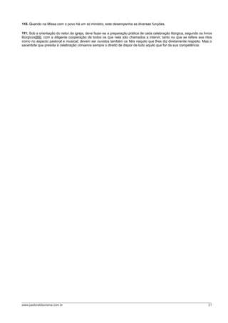110. Quando na Missa com o povo há um só ministro, este desempenha as diversas funções.
111. Sob a orientação do reitor da igreja, deve fazer-se a preparação prática de cada celebração litúrgica, segundo os livros
litúrgicos[89], com a diligente cooperação de todos os que nela são chamados a intervir, tanto no que se refere aos ritos
como no aspecto pastoral e musical; devem ser ouvidos também os fiéis naquilo que lhes diz diretamente respeito. Mas o
sacerdote que preside à celebração conserva sempre o direito de dispor de tudo aquilo que for da sua competência.
www.pastoraldacrisma.com.br 21
 