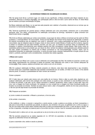CAPÍTULO IV
AS DIVERSAS FORMAS DE CELEBRAÇÃO DA MISSA
112. Na Igreja local dê-se o primeiro lugar, em razão do seu significado, à Missa presidida pelo Bispo rodeado do seu
presbitério, diáconos e ministros leigos[90], com participação plena e ativa de todo o povo santo de Deus. É nesta Missa
que se realiza a principal manifestação da Igreja.
Na Missa celebrada pelo Bispo, ou na qual ele está presente sem celebrar a Eucaristia, observem-se as normas que se
encontram no Cerimonial dos Bispos[91].
113. Tenha-se igualmente em grande apreço a Missa celebrada com uma comunidade, sobretudo com a comunidade
paroquial; esta, com efeito, principalmente na celebração comunitária do domingo, representa a Igreja universal num
determinado tempo e lugar[92].
114. Entre as Missas celebradas por certas comunidades, ocupa lugar de relevo a Missa conventual que faz parte do Oficio
quotidiano, a chamada Missa “da Comunidade”. Ainda que tais Missas não tenham forma especial de celebração, é todavia
da máxima conveniência que se celebrem com canto e, sobretudo, com a plena participação de todos os membros da
comunidade, seja de religiosos seja de cônegos. Cada um deve exercer nestas Missas a função que lhe é própria, segundo
a Ordem ou ministério em que está investido. Convém, por isso, que, na medida do possível, todos os presbíteros não
obrigados a celebrar individualmente para utilidade pastoral dos fiéis concelebrem nestas Missas. Mais ainda, todos os
sacerdotes pertencentes à comunidade que, por dever de ofício, tenham de celebrar individualmente para utilidade pastoral
dos fiéis, podem concelebrar no mesmo dia na Missa conventual ou “da Comunidade”[93]. Convém, assim, que os
presbíteros presentes na celebração eucarística, a menos de justa causa, exerçam habitualmente a função própria da sua
ordem e, portanto, participem como concelebrantes, revestidos das vestes sagradas.
I. Missa com o povo
115. Entende-se por Missa com o povo a que é celebrada com participação dos fiéis. Na medida do possível, convém que
esta Missa, especialmente nos domingos e festas de preceito, seja celebrada com canto e com número adequado de
ministros[94]. Pode, todavia, celebrar-se também sem canto e com um só ministro.
116. Em qualquer celebração da Missa, estando presente um diácono, este deve nela desempenhar o seu ministério.
Convém ainda que o sacerdote celebrante seja assistido normalmente por um acólito, um leitor e um cantor. O rito adiante
descrito prevê, no entanto, a possibilidade de maior número de ministros.
Coisas a preparar
117. O altar deve ser coberto pelo menos com uma toalha de cor branca. Sobre o altar ou perto dele, dispõem-se, em
qualquer celebração, pelo menos dois castiçais com velas acesas, ou quatro ou seis, sobretudo no caso da Missa dominical
ou festiva de preceito, e até sete, se for o Bispo diocesano a celebrar. Igualmente, sobre o altar ou perto dele, haja uma
cruz, com a imagem de Cristo crucificado. Os castiçais e a cruz ornada com a imagem de Cristo crucificado podem ser
levados na procissão de entrada. Também se pode colocar sobre o altar o Evangeliário, distinto do livro das outras leituras,
a não ser que ele seja levado na procissão de entrada.
118. Preparam-se também:
a) Junto à cadeira do sacerdote: o Missal e, porventura, o livro de canto;
b) No ambão: o lecionário;
c) Na credência: o cálice, o corporal, o sanguinho e, sendo preciso, a pala; a patena e as píxides, se forem necessárias; o
pão para a Comunhão do sacerdote que preside, do diácono, dos ministros e do povo; as galhetas com o vinho e a água, a
não ser que todas estas coisas sejam trazidas pelos fiéis na altura da apresentação dos dons; o vaso da água a benzer, se
se fizer a aspersão; a bandeja (ou patena) para a Comunhão dos fiéis; e ainda o que for necessário para lavar as mãos.
É louvável cobrir o cálice com um véu, que pode ser ou da cor do dia ou de cor branca.
119. Na sacristia preparam-se as vestes sagradas (cf. nn. 337-341) do sacerdote, do diácono, e dos outros ministros,
segundo as diferentes formas de celebração:
a) para o sacerdote: alva, estola e casula ou planeta;
www.pastoraldacrisma.com.br 22
 
