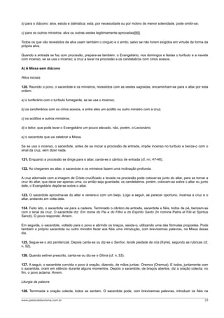 b) para o diácono: alva, estola e dalmática; esta, por necessidade ou por motivo de menor solenidade, pode omitir-se;
c) para os outros ministros: alva ou outras vestes legitimamente aprovadas[95].
Todos os que vão revestidos de alva usam também o cíngulo e o amito, salvo se não forem exigidos em virtude da forma da
própria alva.
Quando a entrada se faz com procissão, prepara-se também: o Evangeliário; nos domingos e festas o turíbulo e a naveta
com incenso, se se usa o incenso; a cruz a levar na procissão e os candelabros com círios acesos.
A) A Missa sem diácono
Ritos iniciais
120. Reunido o povo, o sacerdote e os ministros, revestidos com as vestes sagradas, encaminham-se para o altar por esta
ordem:
a) o turiferário com o turíbulo fumegante, se se usa o incenso;
b) os ceroferários com os círios acesos, e entre eles um acólito ou outro ministro com a cruz;
c) os acólitos e outros ministros;
d) o leitor, que pode levar o Evangeliário um pouco elevado, não, porém, o Lecionário;
e) o sacerdote que vai celebrar a Missa.
Se se usa o incenso, o sacerdote, antes de se iniciar a procissão de entrada, impõe incenso no turíbulo e benze-o com o
sinal da cruz, sem dizer nada.
121. Enquanto a procissão se dirige para o altar, canta-se o cântico de entrada (cf. nn. 47-48).
122. Ao chegarem ao altar, o sacerdote e os ministros fazem uma inclinação profunda.
A cruz adornada com a imagem de Cristo crucificado e levada na procissão pode colocar-se junto do altar, para se tornar a
cruz do altar, que deve ser apenas uma, ou então seja guardada; os candelabros, porém, colocam-se sobre o altar ou junto
dele; o Evangeliário depõe-se sobre o altar.
123. O sacerdote aproxima-se do altar e venera-o com um beijo. Logo a seguir, se parecer oportuno, incensa a cruz e o
altar, andando em volta dele.
124. Feito isto, o sacerdote vai para a cadeira. Terminado o cântico de entrada, sacerdote e fiéis, todos de pé, benzem-se
com o sinal da cruz. O sacerdote diz: Em nome do Pai e do Filho e do Espírito Santo (In nomine Patris et Filii et Spiritus
Sancti). O povo responde: Amem.
Em seguida, o sacerdote, voltado para o povo e abrindo os braços, saúda-o, utilizando uma das fórmulas propostas. Pode
também o próprio sacerdote ou outro ministro fazer aos fiéis uma introdução, com brevíssimas palavras, na Missa desse
dia.
125. Segue-se o ato penitencial. Depois canta-se ou diz-se o Senhor, tende piedade de nós (Kýrie), segundo as rubricas (cf.
n. 52).
126. Quando estiver prescrito, canta-se ou diz-se o Glória (cf. n. 53).
127. A seguir, o sacerdote convida o povo à oração, dizendo, de mãos juntas: Oremos (Oremus). E todos, juntamente com
o sacerdote, oram em silêncio durante alguns momentos. Depois o sacerdote, de braços abertos, diz a oração colecta; no
fim, o povo aclama: Amem.
Liturgia da palavra
128. Terminada a oração colecta, todos se sentam. O sacerdote pode, com brevíssimas palavras, introduzir os fiéis na
www.pastoraldacrisma.com.br 23
 