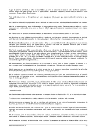 liturgia da palavra. Entretanto, o leitor vai ao ambão e, a partir do lecionário aí colocado antes da Missa, proclama a
primeira leitura, que todos escutam. No fim, o leitor profere a aclamação: Palavra do Senhor (Verbum Domini); e todos
respondem: Graças a Deus (Deo Gratias).
Pode então observar-se, se for oportuno, um breve espaço de silêncio, para que todos meditem brevemente no que
ouviram.
129. Depois, o salmista ou o próprio leitor recita o versículo do salmo, ao qual o povo responde habitualmente com o refrão.
130. Se há segunda leitura antes do Evangelho, o leitor proclama-a do ambão. Todos escutam em silêncio e no fim
respondem com a aclamação, como acima se disse (n. 128). A seguir, se for oportuno, pode observar-se um breve espaço
de silêncio.
131. Depois todos se levantam e canta-se o Aleluia ou outro cântico, conforme o tempo litúrgico (cf. nn. 62-64).
132. Enquanto se canta o Aleluia ou o outro cântico, o sacerdote impõe e benze o incenso, quando se usa. De seguida,
profundamente inclinado diante do altar, de mãos juntas, diz em silêncio: Purificai o meu coração (Munda cor meum).
133. Toma então o Evangeliário, se está sobre o altar, e dirige-se para o ambão, levando o Evangeliário um pouco elevado,
precedido pelos ministros leigos, que podem levar o turíbulo e os círios. Os presentes voltam-se para o ambão,
manifestando uma especial reverência ao Evangelho de Cristo.
134. Tendo chegado ao ambão, o sacerdote abre o livro e, de mão juntas, diz: O Senhor esteja convosco (Dominus
vobiscum); o povo responde: Ele está no meio de nós (Et cum spiritu tuo), e a seguir Evangelho de Nosso Senhor... (Lectio
sancti Evangelii...), fazendo o sinal da cruz sobre o livro e sobre si mesmo na fronte, na boca e no peito, e todos fazem o
mesmo. O povo aclama, dizendo: Glória a Vós, Senhor (Gloria tibi, Domine). Depois, se se usa o incenso, o sacerdote
incensa o livro (cf. nn. 276-277). A seguir proclama o Evangelho, e no fim diz a aclamação: Palavra da salvação (Verbum
Domini). Todos respondem: Glória a Vós, Senhor (Laus tibi, Christe). O sacerdote beija o livro, dizendo em silêncio: Por
este santo Evangelho (Per evangelica dicta...).
135. Se não há leitor, é o próprio sacerdote que de pé proclama, no ambão, todas as leituras e o salmo. Ali também, se se
usa o incenso, impõe incenso e benze-o, e, profundamente inclinado, diz: Purificai o meu coração (Munda cor meum).
136. O sacerdote, em pé, da cadeira ou do próprio ambão, ou, se for oportuno, noutro lugar conveniente, faz a homilia.
Terminada a homilia, pode observar-se, se for oportuno, um espaço de silêncio.
137. O Símbolo é cantado ou recitado pelo sacerdote juntamente com o povo (cf. n. 68), estando todos de pé. Às palavras
E encarnou, etc. (Et incarnatus est, etc.), todos se inclinam profundamente; porém, nas solenidades da Anunciação e do
Natal do Senhor, genuflectem.
138. Terminado o Símbolo, o sacerdote, de pé junto da cadeira, de mãos juntas, convida os fiéis à oração universal com
uma breve admonição. Então um diácono ou um cantor, ou um leitor ou outro, no ambão ou noutro lugar conveniente,
voltado para o povo, propõe as intenções, a que o povo responde suplicante com a sua parte. Por fim o sacerdote, de
braços abertos, conclui as preces com uma oração.
Liturgia eucarística
139. Terminada a oração universal, todos se sentam, e começa o cântico do ofertório (cf. n. 74), se há procissão dos dons.
O acólito ou outro ministro leigo coloca sobre o altar o corporal, o sanguinho, o cálice, a pala e o missal.
140. Convém que a participação dos fiéis se manifeste pela oferta quer do pão e do vinho destinados à celebração da
Eucaristia, quer de outros dons destinados às necessidades da Igreja e dos pobres.
As ofertas dos fiéis são recebidas pelo sacerdote com a ajuda do acólito ou de outro ministro. O pão e o vinho destinados à
Eucaristia são levados ao celebrante, que os depõe sobre o altar; os outros dons são colocados noutro lugar conveniente
(cf. n. 73).
141. O sacerdote, junto do altar, recebe a patena com o pão; e, sustentando-a, com ambas as mãos, um pouco elevada
sobre o altar, diz em silêncio (secreto): Bendito sejais, Senhor. Em seguida, depõe a patena com o pão sobre o corporal.
142. O sacerdote vai depois ao lado do altar, onde o ministro lhe apresenta as galhetas, e deita no cálice o vinho e um
www.pastoraldacrisma.com.br 24
 