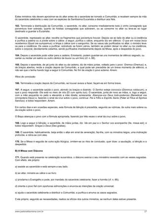 Estes ministros não devem aproximar-se do altar antes de o sacerdote ter tomado a Comunhão; e recebem sempre da mão
do sacerdote celebrante o vaso com as espécies da Santíssima Eucaristia a distribuir aos fiéis.
163. Terminada a distribuição da Comunhão, o sacerdote, no altar, consome imediatamente todo o vinho consagrado que
porventura tiver sobrado; quanto às hóstias consagradas que sobrarem, ou as consome no altar ou leva-as ao lugar
destinado a guardar a Eucaristia.
O sacerdote, regressado ao altar, recolhe os fragmentos que porventura houver. Depois vai ao lado do altar ou à credência
e purifica a patena ou a píxide sobre o cálice; a seguir, purifica o cálice, enquanto diz em silêncio: O que em nossa boca
recebemos (Quod ore sumpsimus); e limpa o cálice com o sanguinho. Se os vasos são purificados no altar, o ministro leva-
os para a credência. Os vasos a purificar, sobretudo se forem vários, também se podem deixar no altar ou na credência,
sobre o corporal, devidamente cobertos, sendo purificados imediatamente depois da Missa, após a despedida do povo.
164. Depois o sacerdote pode voltar para a cadeira. Entretanto, podem guardar-se uns momentos de silêncio sagrado, ou
cantar ou recitar um salmo ou outro cântico de louvor ou um hino (cf. n. 88).
165. Depois o sacerdote, de pé junto do altar ou da cadeira, diz de mãos juntas, voltado para o povo: Oremos (Oremus); e,
de braços abertos, recita a oração depois da Comunhão, a qual pode ser precedida de um breve momento de silêncio, a
não ser que o tenha havido logo a seguir à Comunhão. No fim da oração o povo aclama: Amem.
Ritos de conclusão
166. Terminada a oração depois da Comunhão, se houver avisos a fazer, façam-se em forma breve.
167. A seguir, o sacerdote saúda o povo, abrindo os braços e dizendo: O Senhor esteja convosco (Dominus vobiscum), a
que o povo responde: Ele está no meio de nós (Et cum spiritu tuo). O sacerdote, junta de novo as mãos, e, logo a seguir,
com a mão esquerda no peito e elevando a mão direita, acrescenta: Abençoe-vos Deus todo-poderoso (Benedicat vos
omnipotens Deus) e, fazendo o sinal da cruz sobre o povo, continua: Pai e Filho e Espírito Santo (Pater et Filius et Spiritus
Sanctus); e todos respondem: Amem.
Em certos dias e em ocasiões especiais, esta fórmula de bênção é precedida, segundo as rubricas, de outra mais solene ou
da oração sobre o povo.
O Bispo abençoa o povo com a fórmula apropriada, fazendo por três vezes o sinal da cruz sobre o povo.
168. Logo a seguir à bênção, o sacerdote, de mãos juntas, diz: Ide em paz e o Senhor vos acompanhe (Ite, missa est); e
todos respondem: Graças a Deus (Deo gratias).
169. O sacerdote, habitualmente, beija então o altar em sinal de veneração, faz-lhe, com os ministros leigos, uma inclinação
profunda, e retira-se com eles.
170. Se a Missa é seguida de outra ação litúrgica, omitem-se os ritos de conclusão, quer dizer, a saudação, a bênção e a
despedida.
B) A Missa com Diácono
171. Quando está presente na celebração eucarística, o diácono exerce o seu ministério revestido com as vestes sagradas.
Com efeito, ele próprio:
a) assiste ao sacerdote e está sempre a seu lado;
b) ao altar, ministra ao cálice e ao livro;
c) proclama o Evangelho e pode, por mandato do sacerdote celebrante, fazer a homilia (cf. n. 66);
d) orienta o povo fiel com oportunas admonições e enuncia as intenções da oração universal;
e) ajuda o sacerdote celebrante a distribuir a Comunhão, e purifica e arruma os vasos sagrados;
f) ele próprio, segundo as necessidades, realiza os ofícios dos outros ministros, se nenhum deles estiver presente.
www.pastoraldacrisma.com.br 27
 