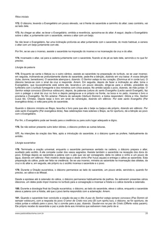 Ritos iniciais
172. O diácono, levando o Evangeliário um pouco elevado, vai à frente do sacerdote a caminho do altar; caso contrário, vai
ao lado dele.
173. Ao chegar ao altar, se levar o Evangeliário, omitida a reverência, aproxima-se do altar. A seguir, depõe o Evangeliário
sobre o altar, e juntamente com o sacerdote, venera o altar com um beijo.
Se não levar o Evangeliário, faz uma inclinação profunda ao altar juntamente com o sacerdote, do modo habitual, e venera
o altar com um beijo juntamente com ele.
Por fim, se se usa o incenso, assiste o sacerdote na imposição do incenso e na incensação da cruz e do altar.
174. Incensado o altar, vai para a cadeira juntamente com o sacerdote, ficando aí de pé ao lado dele, servindo-o no que for
preciso.
Liturgia da palavra
175. Enquanto se canta o Aleluia ou o outro cântico, assiste ao sacerdote na preparação do turíbulo, se se usar incenso;
em seguida, inclinando-se profundamente diante do sacerdote, pede-lhe a bênção, dizendo em voz baixa: A vossa bênção
(Iube, domne, benedicere). O sacerdote abençoa-o, dizendo: O Senhor esteja no teu coração. (Dominus sit in corde tuo). O
diácono benze-se com o sinal da cruz e responde: Amem. Em seguida, depois de fazer a inclinação ao altar, toma o
Evangeliário, que louvavelmente está sobre ele, levando-o um pouco elevado, dirige-se para o ambão, precedido do
turiferário com o turíbulo fumegante e dos ministros com círios acesos. No ambão saúda o povo, dizendo, de mão juntas: O
Senhor esteja convosco (Dominus vobiscum); depois, às palavras Leitura do santo Evangelho (Lectio sancti Evangelii), faz
com o polegar o sinal da cruz no livro e depois persigna-se a si próprio na fronte, na boca e no peito, incensa o livro e
proclama o Evangelho. No fim aclama: Palavra da salvação (Verbum Domini), e todos respondem: Glória a Vós, Senhor
(Laus tibi, Christe). Depois beija o livro em sinal de veneração, dizendo em silêncio: Por este santo Evangelho (Per
evangélica dicta); e volta para junto do sacerdote.
Quando o diácono ministra ao Bispo, leva-lhe o livro para que ele o beije ou beija-o ele próprio, dizendo em silêncio: Por
este santo Evangelho (Per evangélica dicta). Nas celebrações mais solenes o Bispo, se for oportuno, dá a bênção ao povo
com o Evangeliário.
Por fim, o Evangeliário pode ser levado para a credência ou para outro lugar adequado e digno.
176. Se não estiver presente outro leitor idóneo, o diácono profere as outras leituras.
177. As intenções da oração dos fiéis, após a introdução do sacerdote, é o diácono quem as profere, habitualmente do
ambão.
Liturgia eucarística
178. Terminada a oração universal, enquanto o sacerdote permanece sentado na cadeira, o diácono prepara o altar,
auxiliado pelo acólito. A ele compete cuidar dos vasos sagrados. Assiste também o sacerdote na recepção dos dons do
povo. Entrega depois ao sacerdote a patena com o pão que vai ser consagrado; deita no cálice o vinho e um pouco de
água, dizendo em silêncio: Pelo mistério desta água e deste vinho (Per huius aquae) e entrega o cálice ao sacerdote. Esta
preparação do cálice, pode ser feita na credência. Se se usa incenso, ministra ao sacerdote na incensação das oblatas, da
cruz e do altar e, em seguida, ele próprio ou o acólito incensa o sacerdote e o povo.
179. Durante a Oração eucarística, o diácono permanece ao lado do sacerdote, um pouco atrás, servindo-o, quando for
preciso, ao cálice e ao Missal.
Desde a epiclese até à ostensão do cálice, o diácono permanece habitualmente de joelhos. Se estiverem presentes vários
diáconos, um deles pode impor incenso no turíbulo para a consagração e incensar a hóstia e o cálice durante a ostensão.
180. Durante a doxologia final da Oração eucarística, o diácono, ao lado do sacerdote, eleva o cálice, enquanto o sacerdote
eleva a patena com a hóstia, até que o povo tenha respondido com a aclamação: Amem.
181. Quando o sacerdote tiver concluído a oração da paz e dito A paz do Senhor esteja sempre convosco (Pax Domini sit
semper vobiscum), com a resposta do povo O amor de Cristo nos uniu (Et cum spiritu tuo), o diácono, se for oportuno, de
mãos juntas e voltado para o povo, faz o convite para a paz, dizendo: Saudai-vos na paz de Cristo (Offerte vobis pacem).
Ele próprio recebe do sacerdote a paz e pode dá-la aos ministros que estiverem mais perto de si.
www.pastoraldacrisma.com.br 28
 