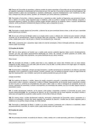 182. Depois da Comunhão do sacerdote, o diácono recebe do próprio sacerdote a Comunhão sob as duas espécies e ajuda
em seguida o sacerdote na distribuição da Comunhão ao povo. No caso de a Comunhão se fazer sob as duas espécies, ele
próprio ministra o cálice aos comungantes e, acabada a distribuição, consome imediatamente e com reverência, no altar,
todo o Sangue de Cristo que sobrou, ajudado, se necessário, por outros diáconos e presbíteros.
183. Terminada a Comunhão, o diácono regressa com o sacerdote ao altar, recolhe os fragmentos que porventura houver,
leva o cálice e os outros vasos sagrados para a credência, onde os purifica e arranja na forma habitual, enquanto o
sacerdote regressa à cadeira. Os vasos a purificar podem também deixar-se na credência, sobre o corporal, devidamente
cobertos, sendo purificados imediatamente depois da Missa, após a despedida do povo.
Ritos de conclusão
184. Terminada a oração depois da Comunhão, o diácono faz ao povo eventuais breves avisos, a não ser que o sacerdote
prefira fazê-los por si próprio.
185. Se se usa a fórmula de bênção solene ou a oração sobre o povo, o diácono diz: Inclinai-vos para receber a bênção
(Inclinate vos ad benedictionem). Depois da bênção dada pelo sacerdote, o diácono despede o povo, dizendo, de mãos
juntas, voltado para o povo: Ide em paz e o Senhor vos acompanhe (Ite, missa est).
186. Então, juntamente com o sacerdote, beija o altar em sinal de veneração e, feita a inclinação profunda, retira-se pela
mesma ordem da entrada.
C) Funções do Acólito
187. São de vários gêneros as funções que o acólito pode exercer, podendo algumas delas ocorrer simultaneamente.
Convém, por isso, que sejam oportunamente distribuídas por vários. Se, contudo, só estiver presente um acólito, este
desempenhará a função mais importante, e as outras distribuam-se por vários ministros.
Ritos iniciais
188. Na procissão de entrada, o acólito pode levar a cruz, ladeado por outros dois ministros com os círios acesos.
Chegando ao altar, depõe a cruz junto dele, para se tornar a cruz do altar, ou então coloca-a num lugar digno. Em seguida,
ocupa o seu lugar no presbitério.
189. Durante toda a celebração, sempre que seja necessário, o acólito aproxima-se do sacerdote ou do diácono, para lhes
apresentar o livro e ajudá-los no que for preciso. Convém, portanto, que, na medida do possível, ocupe um lugar donde lhe
seja fácil desempenhar o seu ministério, quer junto da cadeira presidencial quer junto do altar.
Liturgia eucarística
190. Na ausência do diácono, o acólito, depois da oração universal e enquanto o sacerdote permanece na sua cadeira,
coloca sobre o altar o corporal, o sanguinho, o cálice e o Missal. Seguidamente, se for preciso, ajuda o sacerdote a receber
os dons do povo e, conforme as circunstâncias, leva para o altar o pão e o vinho e entrega-os ao sacerdote. Se se usa
incenso, apresenta ao sacerdote o turíbulo e acompanha-o na incensação das oblatas, da cruz e do altar. Depois incensa o
sacerdote e o povo.
191. O acólito devidamente instituído, se for preciso, pode ajudar o sacerdote a distribuir a Comunhão ao povo, como
ministro extraordinário[98]. Se, na ausência do diácono, se dá a Comunhão sob as duas espécies, ele próprio ministra o
cálice aos comungantes ou sustenta o cálice quando a Comunhão é feita por intinção.
192. Do mesmo modo o acólito devidamente instituído, terminada a distribuição da Comunhão, ajuda o sacerdote ou o
diácono na purificação e arranjo dos vasos sagrados. Na ausência do diácono, o acólito leva os vasos sagrados para a
credência e aí os purifica, limpa e arranja, do modo habitual.
193. Terminada a celebração da Missa, o acólito e os outros ministros, juntamente com o diácono e o sacerdote, voltam
processionalmente à sacristia, do mesmo modo e pela mesma ordem com que vieram.
D) Funções do Leitor
Ritos iniciais
194. Na procissão de entrada, na ausência do diácono, o leitor, vestido com a veste aprovada, pode levar o Evangeliário um
www.pastoraldacrisma.com.br 29
 