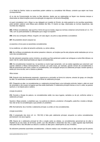 c) no Natal do Senhor, todos os sacerdotes podem celebrar ou concelebrar três Missas, contanto que sejam nas horas
correspondentes;
d) no dia da Comemoração de todos os fiéis defuntos, desde que as celebrações se façam nos diversos tempos e
observadas as determinações acerca da aplicação da segunda e da terceira Missa[102];
e) quem concelebrar com o Bispo ou seu delegado por ocasião do Sínodo, da visita pastoral ou de reuniões sacerdotais,
pode também celebrar outra Missa para utilidade dos fiéis. O mesmo se diga, observadas as normas respectivas, das
reuniões dos religiosos.
205. A Missa concelebrada, seja qual for a forma de que se revista, segue as normas a observar comummente (cf. nn. 112-
198), com as particularidades ou alterações que a seguir se expõem:
206. Uma vez começada a Missa, ninguém, em caso algum, se junte ou seja admitido a concelebrar.
207. No presbitério devem preparar-se:
a) assentos e livros para os sacerdotes concelebrantes:
b) na credência: um cálice de tamanho suficiente, ou vários cálices.
208. Se na Missa concelebrada não estiver presente o diácono, as funções que lhe são próprias serão realizadas por um ou
outro dos concelebrantes.
Se não estiverem presentes outros ministros, as partes que lhes pertencem podem ser entregues a outros fiéis idôneos; se
assim não for, serão desempenhadas por alguns concelebrantes.
209. Os concelebrantes revestem-se, na sacristia ou noutro lugar apropriado, com as vestes sagradas que costumam usar
quando celebram a Missa individualmente. Contudo, por justa causa, por exemplo, grande número de concelebrantes e
falta de paramentos para todos, podem os concelebrantes, com excepção sempre do celebrante principal, revestir apenas a
estola por cima da alva, sem a casula ou planeta.
Ritos iniciais
210. Estando tudo devidamente preparado, organiza-se a procissão na forma do costume, através da igreja, em direcção
ao altar. Os sacerdotes concelebrantes vão à frente do celebrante principal.
211. Chegando ao altar, os concelebrantes e o celebrante principal fazem uma inclinação profunda, beijam o altar em sinal
de veneração e vão ocupar os lugares que lhes estão destinados. O celebrante principal incensa a cruz e o altar, se parecer
oportuno, e vai depois para a cadeira.
Liturgia da palavra
212. Durante a liturgia da palavra, os concelebrantes estão nos seus lugares, sentados ou de pé, conforme estiver o
celebrante principal.
Quando o Bispo preside, o presbítero que, na ausência do diácono, proclamar o Evangelho, pede-lhe e recebe a bênção.
Isso não se faz na concelebração a que preside um presbítero.
213. Normalmente, faz a homilia o celebrante principal, ou então um dos concelebrantes.
Liturgia eucarística
214. A preparação dos dons (cf. nn. 139-145) é feita pelo celebrante principal, enquanto os outros concelebrantes
permanecem nos seus lugares.
215. Depois de o celebrante principal ter dito a oração sobre as oblatas, os concelebrantes aproximam-se do altar e
dispõem-se ao seu redor, de tal forma, porém, que não dificultem o desenrolar dos ritos, a ação sagrada seja facilmente
vista pelos fiéis e não dificultem ao diácono o acesso ao altar para o desempenho do seu ministério.
Se estiverem presentes sacerdotes concelebrantes, o diácono realiza o seu ministério junto do altar, sempre que for preciso
www.pastoraldacrisma.com.br 31
 
