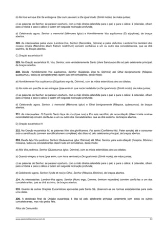 b) Na hora em que Ele Se entregava (Qui cum passióni) e De igual modo (Símili modo), de mãos juntas;
c) as palavras do Senhor, se parecer oportuno, com a mão direita estendida para o pão e para o cálice; à ostensão, olham
para a hóstia e para o cálice e fazem em seguida inclinação profunda;
d) Celebrando agora, Senhor o memorial (Mémores ígitur) e Humildemente Vos suplicamos (Et súpplices), de braços
abertos.
228. As intercessões pelos vivos: Lembrai-Vos, Senhor (Recordáre, Dómine) e pelos defuntos: Lembrai-Vos também dos
nossos irmãos (Meménto étiam fratrum nostrórum) convém confiá-las a um ou outro dos concelebrantes, que as dirá
sozinho, de braços abertos.
C) Oração eucarística III
229. Na Oração eucarística III, Vós, Senhor, sois verdadeiramente Santo (Vere Sanctus) é dito só pelo celebrante principal,
de braços abertos.
230. Desde Humildemente Vos suplicamos, Senhor (Súpplices ergo te, Dómine) até Olhai benignamente (Réspice,
quáesumus), todos os concelebrantes dizem tudo em simultâneo, deste modo:
a) Humildemente Vos suplicamos (Súpplices ergo te, Dómine), com as mãos estendidas para as oblatas;
b) Na noite em que Ele ia ser entregue (Ipse enim in qua nocte tradebátur) e De igual modo (Símili modo), de mãos juntas;
c) as palavras do Senhor, se parecer oportuno, com a mão direita estendida para o pão e para o cálice; à ostensão, olham
para a hóstia e para o cálice e fazem em seguida inclinação profunda;
d) Celebrando agora, Senhor, o memorial (Mémores ígitur) e Olhai benignamente (Réspice, quáesumus), de braços
abertos.
231. As intercessões: O Espírito Santo faça de nós (Ipse nos) e Por este sacrifício de reconciliação (Haec hostia nostrae
reconciliatiónis) convém confiá-las a um ou outro dos concelebrantes, que as dirá sozinho, de braços abertos.
D) Oração eucarística IV
232. Na Oração eucarística IV, as palavras Nós Vos glorificamos, Pai santo (Confitémur tibi, Pater sancte) até e consumar
toda a santificação (omnem sanctificationem compléret) são ditas só pelo celebrante principal, de braços abertos.
233. Desde Nós Vos pedimos, Senhor (Quáesumus ígitur, Dómine) até Olhai, Senhor, para esta oblação (Réspice, Dómine)
inclusive, todos os concelebrantes dizem tudo em simultâneo, deste modo:
a) Nós Vos pedimos, Senhor (Quáesumus ígitur, Dómine), com as mãos estendidas para as oblatas;
b) Quando chegou a hora (Ipse enim, cum hora venísset) e De igual modo (Símili modo), de mãos juntas;
c) as palavras do Senhor, se parecer oportuno, com a mão direita estendida para o pão e para o cálice; à ostensão, olham
para a hóstia e para o cálice e fazem em seguida inclinação profunda;
d) Celebrando agora, Senhor (Unde et nos) e Olhai, Senhor (Réspice, Dómine), de braços abertos.
234. As intercessões: Lembrai-Vos agora, Senhor (Nunc ergo, Dómine, ómnium recordáre) convém confiá-las a um dos
concelebrantes, que as dirá sozinho, de braços abertos.
235. Quanto às outras Orações Eucarísticas aprovadas pela Santa Sé, observem-se as normas estabelecidas para cada
uma delas.
236. A doxologia final da Oração eucarística é dita só pelo celebrante principal juntamente com todos os outros
concelebrantes, mas não pelos fiéis.
Ritos da Comunhão
www.pastoraldacrisma.com.br 33
 