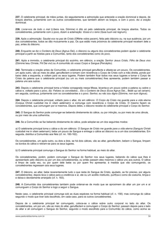 237. O celebrante principal, de mãos juntas, diz seguidamente a admonição que antecede a oração dominical e depois, de
braços abertos, juntamente com os outros concelebrantes, que também abrem os braços, e com o povo, diz a oração
dominical.
238. Livrai-nos de todo o mal (Líbera nos, Dómine) é dito só pelo celebrante principal, de braços abertos. Todos os
concelebrantes, juntamente com o povo, dizem a aclamação: Vosso é o reino (Quia tuum est regnum).
239. Após a admonição: Saudai-vos na paz de Cristo (Offérte vobis pacem), feita pelo diácono ou, na sua ausência, por um
dos concelebrantes, todos se dão mutuamente a paz. Os que estão mais próximos do celebrante principal recebem dele a
paz, antes do diácono.
240. Enquanto se diz o Cordeiro de Deus (Agnus Dei), o diácono ou alguns dos concelebrantes podem ajudar o celebrante
principal a partir as hóstias para a Comunhão, tanto dos concelebrantes como do povo.
241. Após a immixtio, o celebrante principal diz sozinho, em silêncio, a oração Senhor Jesus Cristo, Filho de Deus vivo
(Dómine Iesu Christe, Fili Dei vivi) ou A comunhão do vosso Corpo e Sangue (Percéptio).
242. Terminada a oração antes da Comunhão, o celebrante principal genuflecte e afasta-se um pouco. Os concelebrantes,
um após outro, vão ao meio do altar, genuflectem e tomam com reverência o Corpo de Cristo com a mão direita, pondo por
baixo dela a esquerda, e voltam para os seus lugares. Podem também ficar todos nos seus lugares e tomar o Corpo de
Cristo da patena que o celebrante principal (ou um ou mais concelebrantes) lhes apresenta; podem também passar a
patena uns aos outros.
243. Depois o celebrante principal toma a hóstia consagrada nessa Missa, levanta-a um pouco sobre a patena ou sobre o
cálice e, voltado para o povo, diz: Felizes os convidados... Eis o Cordeiro de Deus (Ecce Agnus Dei... Beáti qui ad cenam);
em seguida, continua, juntamente com os concelebrantes e o povo: Senhor, eu não sou digno (Dómine, non sum dignus).
244. Depois o celebrante principal, voltado para o altar, diz em silêncio: O Corpo de Cristo me guarde para a vida eterna
(Corpus Christi custódiat me in vitam aetérnam): e comunga com reverência o Corpo de Cristo. O mesmo fazem os
concelebrantes, que comungam por si mesmos. Depois deles, o diácono recebe do celebrante principal o Corpo do Senhor.
245. O Sangue do Senhor pode comungar-se bebendo diretamente do cálice, ou por intinção, ou por meio de uma cânula,
ou por meio de uma colherinha.
246. Se a Comunhão se faz bebendo diretamente do cálice, pode adoptar-se um dos seguintes modos:
a) O celebrante principal toma o cálice e diz em silêncio: O Sangue de Cristo me guarde para a vida eterna (Sanguis Christi
custodiat me in vitam aeternam); bebe um pouco de Sangue e entrega o cálice ao diácono ou a um dos concelebrantes. Em
seguida, distribui a Comunhão aos fiéis (cf. nn. 160-162).
Os concelebrantes, um após outro, ou dois a dois, se há dois cálices, vão ao altar, genuflectem, bebem o Sangue, limpam
os bordos do cálice e retiram-se para os seus lugares.
b) O celebrante principal comunga o Sangue do Senhor na forma habitual, ao meio do altar.
Os concelebrantes, porém, podem comungar o Sangue do Senhor nos seus lugares, bebendo do cálice que lhes é
apresentado pelo diácono ou por um dos concelebrantes; ou então passam eles mesmos o cálice uns aos outros. O cálice
é limpo de cada vez, ou por quem dele bebe ou por quem lho apresenta; à medida que vão comungando, os
concelebrantes regressam aos seus lugares.
247. O diácono, ao altar, bebe reverentemente tudo o que resta do Sangue de Cristo, ajudado, se for preciso, por alguns
concelebrantes; depois leva o cálice para a credência e aí, ele ou um acólito instituído, purifica-o como de costume, limpa-o
e deixa-o devidamente arranjado (cf. n. 183).
248. A Comunhão dos concelebrantes também pode ordenar-se de modo que se aproximem do altar um por um e aí
comunguem o Corpo do Senhor e logo a seguir o Sangue.
Neste caso, o celebrante principal comunga sob as duas espécies na forma habitual (cf. n. 158); mas comunga do cálice
segundo o modo que tiver sido escolhido, em cada caso, para os outros concelebrantes.
Depois de o celebrante principal ter comungado, coloca-se o cálice sobre outro corporal no lado do altar. Os
concelebrantes, um por um, vão ao meio do altar, genuflectem e comungam o Corpo do Senhor; passam depois para o lado
do altar e ali comungam o Sangue do Senhor, segundo o modo escolhido para a Comunhão do cálice, como acima se
www.pastoraldacrisma.com.br 34
 