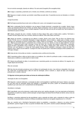 livro em sinal de veneração, dizendo em silêncio: Por este santo Evangelho (Per evangélica dicta).
263. A seguir, o sacerdote, juntamente com o ministro, diz o Símbolo, conforme as rubricas.
264. Segue-se a oração universal, que também nesta Missa se pode dizer. O sacerdote enuncia as intenções e o ministro
responde.
Liturgia Eucarística
265. Na liturgia eucarística faz-se tudo como na Missa com o povo, com excepção do que se segue.
266. Após a aclamação final do embolismo, que se segue à Oração dominical, o sacerdote diz a oração: Senhor Jesus
Cristo, que dissestes (Dómine Iesu Christe, qui dixísti); depois acrescenta: A paz do Senhor esteja sempre convosco (Pax
Dómini sit semper vobíscum); ao que o ministro responde: O amor de Cristo nos uniu (Et cum spíritu tuo). Se for oportuno, o
sacerdote dá a paz ao ministro.
267. Depois, enquanto diz com o ministro: Cordeiro de Deus (Agnus Dei), parte a hóstia sobre a patena. Terminado o
Cordeiro de Deus (Agnus Dei), faz a immixtio, dizendo em silêncio: Esta união (Haec commíxtio).
268. Depois da immixtio, o sacerdote diz em silêncio a oração: Senhor Jesus Cristo, Filho de Deus vivo (Dómine Iesu
Christe, Fili Dei vivi) ou A comunhão (Percéptio). A seguir genuflecte, toma a hóstia e, voltado para o ministro, se este
comunga, diz, levantando um pouco a hóstia sobre o cálice: Felizes os convidados... Eis o Cordeiro de Deus (Ecce Agnus
Dei... Beáti qui ad cenam Agni); e, juntamente com o ministro, diz uma vez: Senhor, eu não sou digno (Dómine, non sum
dignus). E, voltando-se para o altar, comunga o Corpo de Cristo. Se o ministro não recebe a Comunhão, o sacerdote,
depois de fazer a genuflexão, toma a hóstia e diz, uma vez, em silêncio, voltado para o altar: Senhor, eu não sou digno
(Dómine, non sum dignus), e o Corpo de Cristo guarde (Corpus Christi custódiat) e comunga o Corpo de Cristo. Em
seguida, toma o cálice e diz em silêncio: O sangue de Cristo me guarde para a vida eterna (Sanguis Christi custódiat me) e
comunga o Sangue.
269. Antes de dar a Comunhão ao ministro, o sacerdote recita a antífona da Comunhão.
270. O sacerdote purifica o cálice ao lado do altar ou na credência. Se o cálice for purificado no altar, o ministro pode levá-lo
depois para a credência, ou pode repô-lo no lado do altar.
271. Depois da purificação do cálice, é conveniente que o sacerdote guarde uns momentos de silêncio. Em seguida, diz a
oração depois da Comunhão.
Ritos de conclusão
272. Nos ritos de conclusão procede-se como na Missa com participação do povo, mas omite-se a despedida: Ide em paz
(Ite, missa est). O sacerdote beija o altar em sinal de veneração, como é costume, e, depois de fazer uma inclinação
profunda com o ministro, retira-se.
IV. Algumas normas gerais para todas as formas de celebração da Missa
Veneração do altar e do Evangeliário
273. Segundo o costume tradicional, a veneração do altar e do Evangeliário é significada pelo ósculo. Todavia, nos países
em que este sinal de veneração destoa das tradições e mentalidade dos povos, podem as Conferências Episcopais
substituí-lo por outro sinal, com o consentimento da Sé Apostólica.
Genuflexão e inclinação
274. A genuflexão, que se faz dobrando o joelho direito até ao solo, significa adoração; é por isso reservada ao Santíssimo
Sacramento e à santa Cruz desde a solene adoração na Ação litúrgica da Sexta-Feira da Paixão do Senhor, até ao início da
Vigília pascal.
Na Missa, o sacerdote celebrante faz três genuflexões: após a ostensão da hóstia, após a ostensão do cálice e antes da
Comunhão. As peculiaridades a observar na Missa concelebrada indicam-se nos lugares respectivos (cf. nn. 210-251).
Mas, se o sacrário com o Santíssimo Sacramento estiver no presbitério, o sacerdote, o diácono e os outros ministros
genuflectem, quando chegam ao altar, ou quando se afastam dele, não, porém, durante a própria celebração da Missa.
www.pastoraldacrisma.com.br 36
 