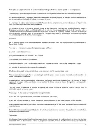 Aliás, todos os que passam diante do Santíssimo Sacramento genuflectem, a não ser quando se vai em procissão.
Os ministros que levam a cruz processional ou os círios, em vez de genuflectirem fazem uma inclinação de cabeça.
275. A inclinação significa a reverência e a honra que se presta às próprias pessoas ou aos seus símbolos. As inclinações
são de duas espécies: inclinação de cabeça e inclinação do corpo.
a) A inclinação de cabeça faz-se ao nomear as três Pessoas divinas conjuntamente, ao nome de Jesus, da Virgem Santa
Maria e do Santo em cuja honra é celebrada a Missa.
b) A inclinação do corpo, ou inclinação profunda, faz-se: ao altar; às orações Purificai o meu coração (Munda cor meum) e
De coração humilhado (In spíritu humilitátis); no Símbolo às palavras E encarnou pelo Espírito Santo (Et incarnátus est); no
Cânone Romano às palavras Humildemente Vos suplicamos (Supplices te rogamus). Também o diácono faz inclinação
profunda ao pedir a bênção, antes da proclamação do Evangelho. Além disso, o sacerdote faz uma pequena inclinação
enquanto diz as palavras do Senhor, na consagração.
Incensação
276. O queimar incenso ou a incensação exprime reverência e oração, como vem significado na Sagrada Escritura (cf.
Salmo 140, 2; Ap 8,3).
Pode usar-se o incenso em qualquer forma de celebração da Missa:
a) durante a procissão de entrada;
b) no princípio da Missa, para incensar a cruz e o altar;
c) na procissão e proclamação do Evangelho;
d) depois de colocados o pão e o cálice sobre o altar, para incensar as oblatas, a cruz, o altar, o sacerdote e o povo;
e) à ostensão da hóstia e do cálice, depois da consagração.
277. O sacerdote, ao pôr o incenso no turíbulo, benze-o com um sinal da cruz, sem dizer nada.
Antes e depois da incensação, faz-se uma inclinação profunda para a pessoa ou coisa incensada, exceto ao altar e às
oblatas para o sacrifício da Missa.
Incensam-se com três ductos do turíbulo: o Santíssimo Sacramento, as relíquias da santa Cruz e as imagens do Senhor
expostas à veneração pública, as oblatas para o sacrifício da Missa, a cruz do altar, o Evangeliário, o círio pascal, o
sacerdote e o povo.
Com dois ductos incensam-se as relíquias e imagens dos Santos expostas à veneração pública, e só no início da
celebração, quando se incensa o altar.
A incensação do altar faz-se com simples ictus do seguinte modo:
a) se o altar está separado da parede, o sacerdote incensa-o em toda a volta;
b) se o altar não está separado da parede, o sacerdote incensa-o primeiro do lado direito e depois do lado esquerdo.
Se a cruz está sobre o altar ou junto dele, é incensada antes da incensação do altar; aliás, é incensada quando o sacerdote
passa diante dela.
O sacerdote incensa as oblatas com três ductos do turíbulo, antes de incensar a cruz e o altar, ou fazendo, com o turíbulo,
o sinal da cruz sobre as oblatas.
Purificações
278. Se algum fragmento da hóstia ficar aderente aos dedos, sobretudo depois da fração ou depois da Comunhão dos fiéis,
o sacerdote limpa os dedos sobre a patena ou, se parecer necessário, lava-os. Recolhe também os que eventualmente
www.pastoraldacrisma.com.br 37
 