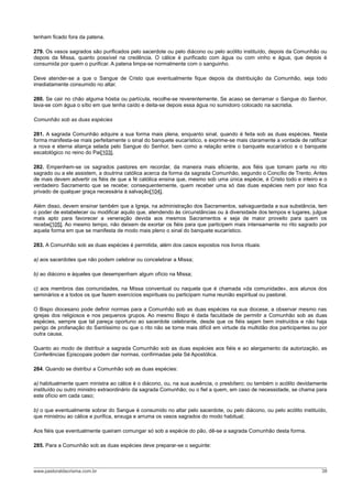 tenham ficado fora da patena.
279. Os vasos sagrados são purificados pelo sacerdote ou pelo diácono ou pelo acólito instituído, depois da Comunhão ou
depois da Missa, quanto possível na credência. O cálice é purificado com água ou com vinho e água, que depois é
consumida por quem o purificar. A patena limpa-se normalmente com o sanguinho.
Deve atender-se a que o Sangue de Cristo que eventualmente fique depois da distribuição da Comunhão, seja todo
imediatamente consumido no altar.
280. Se cair no chão alguma hóstia ou partícula, recolhe-se reverentemente. Se acaso se derramar o Sangue do Senhor,
lava-se com água o sítio em que tenha caído e deita-se depois essa água no sumidoiro colocado na sacristia.
Comunhão sob as duas espécies
281. A sagrada Comunhão adquire a sua forma mais plena, enquanto sinal, quando é feita sob as duas espécies. Nesta
forma manifesta-se mais perfeitamente o sinal do banquete eucarístico, e exprime-se mais claramente a vontade de ratificar
a nova e eterna aliança selada pelo Sangue do Senhor, bem como a relação entre o banquete eucarístico e o banquete
escatológico no reino do Pai[103].
282. Empenhem-se os sagrados pastores em recordar, da maneira mais eficiente, aos fiéis que tomam parte no rito
sagrado ou a ele assistem, a doutrina católica acerca da forma da sagrada Comunhão, segundo o Concílio de Trento. Antes
de mais devem advertir os fiéis de que a fé católica ensina que, mesmo sob uma única espécie, é Cristo todo e inteiro e o
verdadeiro Sacramento que se recebe; consequentemente, quem receber uma só das duas espécies nem por isso fica
privado de qualquer graça necessária à salvação[104].
Além disso, devem ensinar também que a Igreja, na administração dos Sacramentos, salvaguardada a sua substância, tem
o poder de estabelecer ou modificar aquilo que, atendendo às circunstâncias ou à diversidade dos tempos e lugares, julgue
mais apto para favorecer a veneração devida aos mesmos Sacramentos e seja de maior proveito para quem os
recebe[105]. Ao mesmo tempo, não deixem de exortar os fiéis para que participem mais intensamente no rito sagrado por
aquela forma em que se manifesta de modo mais pleno o sinal do banquete eucarístico.
283. A Comunhão sob as duas espécies é permitida, além dos casos expostos nos livros rituais:
a) aos sacerdotes que não podem celebrar ou concelebrar a Missa;
b) ao diácono e àqueles que desempenham algum ofício na Missa;
c) aos membros das comunidades, na Missa conventual ou naquela que é chamada «da comunidade», aos alunos dos
seminários e a todos os que fazem exercícios espirituais ou participam numa reunião espiritual ou pastoral.
O Bispo diocesano pode definir normas para a Comunhão sob as duas espécies na sua diocese, a observar mesmo nas
igrejas dos religiosos e nos pequenos grupos. Ao mesmo Bispo é dada faculdade de permitir a Comunhão sob as duas
espécies, sempre que tal pareça oportuno ao sacerdote celebrante, desde que os fiéis sejam bem instruídos e não haja
perigo de profanação do Santíssimo ou que o rito não se torne mais difícil em virtude da multidão dos participantes ou por
outra causa.
Quanto ao modo de distribuir a sagrada Comunhão sob as duas espécies aos fiéis e ao alargamento da autorização, as
Conferências Episcopais podem dar normas, confirmadas pela Sé Apostólica.
284. Quando se distribui a Comunhão sob as duas espécies:
a) habitualmente quem ministra ao cálice é o diácono, ou, na sua ausência, o presbítero; ou também o acólito devidamente
instituído ou outro ministro extraordinário da sagrada Comunhão; ou o fiel a quem, em caso de necessidade, se chama para
este ofício em cada caso;
b) o que eventualmente sobrar do Sangue é consumido no altar pelo sacerdote, ou pelo diácono, ou pelo acólito instituído,
que ministrou ao cálice e purifica, enxuga e arruma os vasos sagrados do modo habitual;
Aos fiéis que eventualmente queiram comungar só sob a espécie do pão, dê-se a sagrada Comunhão desta forma.
285. Para a Comunhão sob as duas espécies deve preparar-se o seguinte:
www.pastoraldacrisma.com.br 38
 