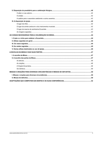 II. Disposição do presbitério para a celebração litúrgica..............................................................................................40
O altar e o seu adorno.............................................................................................................................................40
O ambão..................................................................................................................................................................42
A cadeira para o sacerdote celebrante e outros assentos......................................................................................42
III. A disposição da igreja.................................................................................................................................................42
O lugar dos fiéis.......................................................................................................................................................42
O lugar da schola cantorum e dos instrumentos musicais......................................................................................42
O lugar da reserva da santíssima Eucaristia...........................................................................................................43
As imagens sagradas..............................................................................................................................................43
AS COISAS NECESSÁRIAS PARA A CELEBRAÇÃO DA MISSA........................................................................................44
I. O pão e o vinho para celebrar a Eucaristia.................................................................................................................44
II. Alfaias sagradas em geral............................................................................................................................................44
III. Os vasos sagrados......................................................................................................................................................44
IV. As vestes sagradas......................................................................................................................................................45
V. Outras alfaias destinadas ao uso da Igreja................................................................................................................46
A ESCOLHA DA MISSA E DAS SUAS PARTES....................................................................................................................47
I. A escolha da Missa........................................................................................................................................................47
II. A escolha das partes da Missa....................................................................................................................................47
As leituras................................................................................................................................................................48
As orações...............................................................................................................................................................48
A Oração Eucarística...............................................................................................................................................49
Os Cânticos.............................................................................................................................................................49
MISSAS E ORAÇÕES PARA DIVERSAS CIRCUNSTÂNCIAS E MISSAS DE DEFUNTOS.................................................50
I. Missas e orações para diversas circunstâncias.........................................................................................................50
II. Missas de defuntos.......................................................................................................................................................50
ADAPTAÇÕES QUE COMPETEM AOS BISPOS E ÀS SUAS CONFERÊNCIAS.................................................................52
www.pastoraldacrisma.com.br 4
 