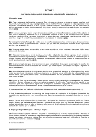 CAPÍTULO V
DISPOSIÇÃO E ADORNO DAS IGREJAS PARA A CELEBRAÇÃO DA EUCARISTIA
I. Princípios gerais
288. Para a celebração da Eucaristia, o povo de Deus reúne-se normalmente na igreja ou, quando esta falta ou é
insuficiente, num lugar decente e que seja digno de tão grande mistério. Por isso, as igrejas e os outros lugares devem ser
aptos para a conveniente realização da ação sagrada e para se conseguir a participação ativa dos fiéis. Além disso, os
edifícios sagrados e os objetos destinados ao culto divino devem ser dignos e belos como sinais e símbolos das realidades
celestes[106].
289. É por isso que a Igreja recorre sempre à nobre ajuda das artes, e admite as formas de expressão artística próprias de
cada povo ou região[107]. Mais ainda, não só se empenha em conservar as obras de arte e os tesouros que nos legaram
os séculos passados[108] e, na medida do possível, as adapta às novas necessidades, mas também se esforça por
estimular a criação de novas formas, de acordo com a maneira de ser de cada época[109].
Por conseguinte, tanto na formação dos artistas como na escolha das obras de arte a admitir na igreja, deve procurar-se o
valor artístico autêntico, que alimente a fé e a piedade e que, por outro lado, corresponda à verdade do seu significado e
aos fins a que se destina[110].
290. Todas as igrejas devem ser dedicadas ou ao menos benzidas. As igrejas catedrais e paroquiais, porém, sejam
solenemente dedicadas.
291. Todos os interessados na correta construção, reparação e adaptação dos edifícios sagrados, devem consultar a
Comissão diocesana da sagrada Liturgia e de Arte sacra. Quanto ao Bispo diocesano, recorrerá ao conselho e ajuda da
referida Comissão, sempre que tenha de estabelecer normas sobre a matéria, aprovar projetos de novas construções ou
decidir questões de certa importância[111].
292. Na ornamentação da igreja deve tender-se mais para a simplicidade do que para a ostentação. Na escolha dos
elementos decorativos, procure-se a verdade das coisas e o que contribua para a formação dos fiéis e para a dignidade de
todo o lugar sagrado.
293. Uma conveniente disposição da igreja e seus anexos, capaz de satisfazer realmente às exigências do nosso tempo,
requer que se atenda, não apenas àquilo que diretamente se relaciona com a celebração das ações sagradas, mas
também a tudo o que possa contribuir para a conveniente comodidade dos fiéis, como se faz habitualmente nos lugares
onde o povo se reúne.
294. O povo de Deus, que se reúne para a Missa, tem uma estrutura orgânica e hierárquica, que se exprime nos diversos
ministérios e diversas ações que se realizam em cada uma das partes da celebração. Portanto, o edifício sagrado, na sua
disposição geral, deve reproduzir de algum modo a imagem da assembleia congregada, proporcionar a conveniente
coordenação de todos os seus elementos e facilitar o perfeito desempenho da função de cada um.
O lugar destinado aos fiéis e à schola cantorum deve ser de modo a tornar mais fácil a sua participação ativa[112].
O lugar do sacerdote celebrante, do diácono e dos outros ministros é o presbitério. Aí se preparam os assentos dos
concelebrantes; quando, porém, o seu número for grande, disponham-se os assentos noutra parte da igreja, mas perto do
altar.
Embora tudo isto deva exprimir a estrutura hierárquica e a diversidade dos ministérios, deve também formar uma unidade
íntima e orgânica que manifeste de modo mais claro a unidade de todo o povo santo. Por outro lado, a natureza e a beleza
do lugar sagrado, bem como de todas as alfaias do culto, devem ser de tal modo que fomentem a piedade e exprimam a
santidade dos mistérios que se celebram.
II. Disposição do presbitério para a celebração litúrgica
295. O presbitério é o lugar onde sobressai o altar, onde se proclama a palavra de Deus e onde o sacerdote, o diácono e os
outros ministros exercem as suas funções. Deve distinguir-se oportunamente da nave da igreja, ou por uma certa elevação,
ou pela sua estrutura e ornamento especial. Deve ser suficientemente espaçoso para que a celebração da Eucaristia se
desenrole comodamente e possa ser vista[113].
O altar e o seu adorno
www.pastoraldacrisma.com.br 40
 