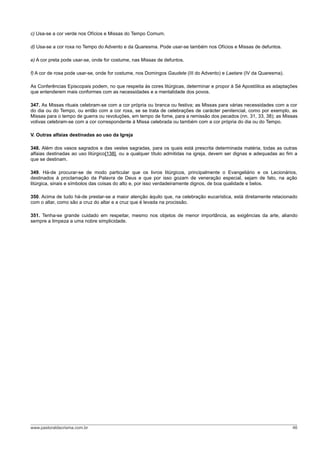 c) Usa-se a cor verde nos Ofícios e Missas do Tempo Comum.
d) Usa-se a cor roxa no Tempo do Advento e da Quaresma. Pode usar-se também nos Ofícios e Missas de defuntos.
e) A cor preta pode usar-se, onde for costume, nas Missas de defuntos.
f) A cor de rosa pode usar-se, onde for costume, nos Domingos Gaudete (III do Advento) e Laetare (IV da Quaresma).
As Conferências Episcopais podem, no que respeita às cores litúrgicas, determinar e propor à Sé Apostólica as adaptações
que entenderem mais conformes com as necessidades e a mentalidade dos povos.
347. As Missas rituais celebram-se com a cor própria ou branca ou festiva; as Missas para várias necessidades com a cor
do dia ou do Tempo, ou então com a cor roxa, se se trata de celebrações de carácter penitencial, como por exemplo, as
Missas para o tempo de guerra ou revoluções, em tempo de fome, para a remissão dos pecados (nn. 31, 33, 38); as Missas
votivas celebram-se com a cor correspondente à Missa celebrada ou também com a cor própria do dia ou do Tempo.
V. Outras alfaias destinadas ao uso da Igreja
348. Além dos vasos sagrados e das vestes sagradas, para os quais está prescrita determinada matéria, todas as outras
alfaias destinadas ao uso litúrgico[138], ou a qualquer título admitidas na igreja, devem ser dignas e adequadas ao fim a
que se destinam.
349. Há-de procurar-se de modo particular que os livros litúrgicos, principalmente o Evangeliário e os Lecionários,
destinados à proclamação da Palavra de Deus e que por isso gozam de veneração especial, sejam de fato, na ação
litúrgica, sinais e símbolos das coisas do alto e, por isso verdadeiramente dignos, de boa qualidade e belos.
350. Acima de tudo há-de prestar-se a maior atenção àquilo que, na celebração eucarística, está diretamente relacionado
com o altar, como são a cruz do altar e a cruz que é levada na procissão.
351. Tenha-se grande cuidado em respeitar, mesmo nos objetos de menor importância, as exigências da arte, aliando
sempre a limpeza a uma nobre simplicidade.
www.pastoraldacrisma.com.br 46
 