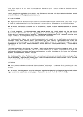 Deste modo dispõe-se de uma maior riqueza de textos, através dos quais a oração dos fiéis se alimenta com mais
abundância.
Para os tempos mais importantes do ano litúrgico essa adaptação já está feita, com as orações próprias desses tempos,
como vêm indicados no Missal para cada dia da semana.
A Oração Eucarística
364. O grande número de Prefácios com que está enriquecido o Missal Romano tem como finalidade que os temas da ação
de graças da Oração eucarística brilhem mais plenamente e pôr em relevo os vários aspectos do mistério da salvação.
365. Na escolha das Orações Eucarísticas, que se encontram na Ordinário da Missa, tenham-se em conta as seguintes
normas:
a) A Oração eucarística I, ou Cânone Romano, pode usar-se sempre; mas é mais indicado nos dias que têm um
Communicantes (Em comunhão com toda a Igreja) próprio, ou Missas com Hanc igitur (Aceitai benignamente, Senhor)
próprio, bem como nas celebrações dos Apóstolos e dos Santos mencionados nessa Oração; e ainda aos domingos, a não
ser que, por motivos de ordem pastoral, pareça preferível a Oração eucarística III.
b) A Oração eucarística II, pelas suas características especiais, é mais indicada para os dias feriais ou em circunstâncias
peculiares. Embora tenha Prefácio próprio, pode usar-se com outros Prefácios, especialmente com aqueles que
apresentam a história da salvação em forma sintética, p. ex., os Prefácios comuns. Se a Missa é celebrada por um defunto,
pode inserir-se no lugar próprio, antes do Lembrai-Vos também dos nossos irmãos (Memento etiam), a fórmula especial
pelo defunto.
c) A Oração eucarística III pode dizer-se com qualquer Prefácio. Usa-se de preferência nos domingos e nas festas. Se esta
Oração se utiliza nas Missas de defuntos, pode usar-se a fórmula própria por um defunto, inserindo-a na altura própria, isto
é, a seguir às palavras Reconduzi a Vós, Pai de misericórdia todos os vossos filhos dispersos (Omnesque filios tuos ubique
dispersos, tibi, clemens Pater, miseratus coniunge).
d) A Oração eucarística IV tem Prefácio invariável e apresenta uma síntese mais completa da história da salvação. Pode
usar-se sempre que a Missa não tem Prefácio próprio e nos domingos comuns. Dada a estrutura desta Oração, não pode
inserir-se nela uma fórmula especial por um defunto.
Os Cânticos
366. Não é permitido substituir os cânticos do Ordinário da Missa, por exemplo, o Cordeiro de Deus (Agnus Dei), por outros
cânticos.
367. Na escolha dos cânticos entre as leituras, bem como dos cânticos de entrada, do ofertório e da Comunhão, devem
seguir-se as normas estabelecidas no capítulo que a eles se refere (cf. nn. 40-41, 47-48, 61-64, 74, 87-88).
www.pastoraldacrisma.com.br 49
 