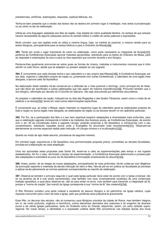 presidenciais, antífonas, aclamações, respostas, súplicas litânicas, etc.
Tenha-se bem presente que a versão dos textos não se destina em primeiro lugar à meditação, mas antes à proclamação
ou ao canto no ato da celebração.
Utilize-se uma linguagem adaptada aos fiéis da região, mas dotada de nobre qualidade literária, na certeza de que sempre
haverá necessidade de alguma catequese acerca do sentido bíblico e cristão de certas palavras e expressões.
Muito convém, que nas regiões onde se utiliza a mesma língua, haja, na medida do possível, a mesma versão para os
textos litúrgicos, principalmente para os textos bíblicos e para o Ordinário da Missa[146].
393. Tendo em conta o lugar importante do canto na celebração, como parte necessária ou integrante da liturgia[147],
pertence às Conferências Episcopais aprovar melodias apropriadas, sobretudo para os textos do Ordinário da Missa, para
as respostas e aclamações do povo e para os ritos especiais que ocorrem durante o ano litúrgico.
Pertence-lhes igualmente pronunciar-se sobre quais as formas de música, melodias e instrumentos musicais que é lícito
admitir no culto divino, desde que se adaptem ou possam adaptar ao uso sagrado.
394. É conveniente que cada diocese tenha o seu calendário e o seu próprio das Missas[148]. A Conferência Episcopal, por
seu lado, organize o calendário próprio da nação ou, juntamente com outras Conferências, o calendário de uma região mais
alargada, a aprovar pela Sé Apostólica.
Na elaboração deste trabalho há-de conservar-se e defender-se o mais possível o domingo, como principal dia de festa,
que não deve ser sacrificado a outras celebrações que não sejam de máxima importância[149]. Procurem também que o
ano litúrgico, reformado por decreto do II Concílio do Vaticano, não seja obscurecido por elementos secundários.
Ao preparar o calendário da nação, indiquem-se os dias das Rogações e das Quatro Têmporas, assim como o modo de as
celebrar e os textos[150], tendo em vista outras determinações específicas.
É conveniente que, ao editar o Missal, sejam inseridas no respectivo lugar do calendário geral as celebrações próprias de
toda a nação ou duma região mais alargada; as celebrações da região ou da diocese devem vir em apêndice particular.
395. Por fim, se a participação dos fiéis e o seu bem espiritual exigirem adaptações e diversidades mais profundas, para
que a celebração sagrada corresponda à índole e às tradições dos diversos povos, as Conferências Episcopais, de acordo
com o art. 40 da Constituição sobre a sagrada Liturgia, poderão propô-las à Sé Apostólica, e introduzi-las com o seu
consentimento, sobretudo naqueles povos onde o Evangelho foi anunciado mais recentemente[151]. Observem-se
atentamente as normas especiais dadas pela Instrução «A Liturgia romana e a inculturação»[152].
Quanto ao modo de agir neste assunto, proceda-se da seguinte maneira:
Em primeiro lugar, exponha-se à Sé Apostólica uma pormenorizada proposta prévia; concedidas as devidas faculdades,
proceda-se à elaboração de cada adaptação.
Uma vez aprovadas estas propostas pela Santa Sé, levem-se a cabo as experimentações pelo tempo e nos lugares
estabelecidos. Se for o caso, terminado o tempo de experimentação, a Conferência Episcopal determinará a prossecução
das adaptações e submeterá ao juízo da Sé Apostólica a formulação amadurecida do assunto[153].
396. Antes, porém, de se chegar às novas adaptações, principalmente às mais profundas, há-de cuidar-se com diligência
da promoção sapiente e ordenada da devida instrução do clero e fiéis, hão-de pôr-se em prática as faculdades já previstas
e aplicar-se-ão plenamente as normas pastorais correspondentes ao espírito da celebração.
397. Observe-se também o princípio segundo o qual cada Igreja particular deve estar de acordo com a Igreja universal, não
só na doutrina da fé e nos sinais sacramentais, mas também nos usos universalmente recebidos de uma ininterrupta
tradição apostólica, a qual deve observar-se, não só para evitar os erros, mas também para transmitir a integridade da fé,
porque a “norma da oração” (lex orandi) da Igreja corresponde à sua “norma da fé” (lex credendi)[154].
O Rito Romano constitui uma parte notável e excelente do tesouro litúrgico e do patrimônio da Igreja católica, cujas
riquezas concorrem para o bem de toda a Igreja, pelo que perdê-las seria prejudicá-la gravemente.
Esse Rito, no decurso dos séculos, não só conservou usos litúrgicos oriundos da cidade de Roma, mas também integrou
em si, de modo profundo, orgânico e harmônico, outros elementos derivados dos costumes e do engenho de diversos
povos e de várias Igrejas particulares, tanto do Ocidente como do Oriente, adquirindo, assim, um certo carácter supra-
regional. No nosso tempo, a identidade e a expressão unitária deste Rito encontra-se nas edições típicas dos livros
www.pastoraldacrisma.com.br 53
 