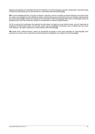 litúrgicos promulgadas por autoridade dos Sumos Pontífices e nos livros litúrgicos que lhes correspondem, aprovados pelas
Conferências Episcopais para os seus territórios e confirmados pela Sé Apostólica[155].
398. A norma estabelecida pelo II Concílio do Vaticano, segundo a qual as inovações na reforma litúrgica só se devem fazer
se o exigir uma verdadeira e certa utilidade da Igreja, e procurando que as novas formas como que cresçam organicamente
das que já existem[156], também deve aplicar-se à inculturação do Rito Romano[157]. Além disso a inculturação precisa de
bastante tempo, para não contaminar repentina e incautamente a autêntica tradição litúrgica.
Por fim, a procura da inculturação não pretende de modo algum a criação de novas famílias rituais, mas sim responder às
exigências de determinada cultura, de tal modo, porém, que as adaptações introduzidas, quer no Missal quer nos outros
livros litúrgicos, não sejam prejudiciais à índole própria do Rito Romano[158].
399. Deste modo o Missal Romano, apesar da diversidade de lugares e duma certa variedade de costumes[159], deve
conservar-se no futuro como instrumento e sinal admirável da integridade e da unidade do rito Romano[160].
www.pastoraldacrisma.com.br 54
 
