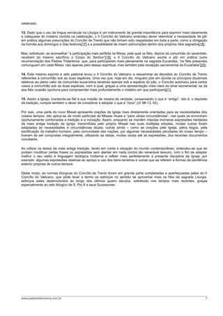 celebrado.
13. Dado que o uso da língua vernácula na Liturgia é um instrumento de grande importância para exprimir mais claramente
a catequese do mistério contida na celebração, o II Concílio do Vaticano entendeu dever relembrar a necessidade de pôr
em prática algumas prescrições do Concílio de Trento que não tinham sido respeitadas em toda a parte, como a obrigação
da homilia aos domingos e dias festivos[17] e a possibilidade de inserir admonições dentro dos próprios ritos sagrados[18].
Mas, sobretudo, ao aconselhar “a participação mais perfeita na Missa, pela qual os fiéis, depois da comunhão do sacerdote,
recebem do mesmo sacrifício o Corpo do Senhor”[19], o II Concílio do Vaticano exorta a pôr em prática outra
recomendação dos Padres Tridentinos: que, para participarem mais plenamente na sagrada Eucaristia, “os fiéis presentes
comunguem em cada Missa, não apenas pelo desejo espiritual, mas também pela recepção sacramental da Eucaristia”[20].
14. Este mesmo espírito e zelo pastoral levou o II Concílio do Vaticano a reexaminar as decisões do Concílio de Trento
referentes à comunhão sob as duas espécies. Uma vez que, hoje em dia, ninguém põe em dúvida os princípios doutrinais
relativos ao pleno valor da comunhão eucarística recebida apenas sob a espécie do pão, o Concílio autorizou para certos
casos a comunhão sob as duas espécies, com a qual, graças a uma apresentação mais clara do sinal sacramental, se dá
aos fiéis ocasião oportuna para compreender mais profundamente o mistério em que participam[21].
15. Assim a Igreja, mantendo-se fiel à sua missão de mestra da verdade, conservando o que é “antigo”, isto é, o depósito
da tradição, cumpre também o dever de considerar e adoptar o que é “novo” (cf. Mt 13, 52).
Por isso, uma parte do novo Missal apresenta orações da Igreja mais diretamente orientadas para as necessidades dos
nossos tempos. Isto aplica-se de modo particular às Missas rituais e “para várias circunstâncias”, nas quais se encontram
oportunamente combinadas a tradição e a inovação. Assim, enquanto se mantêm intactas inúmeras expressões herdadas
da mais antiga tradição da Igreja, transmitidas pelo próprio Missal nas suas múltiplas edições, muitas outras foram
adaptadas às necessidades e circunstâncias atuais; outras ainda – como as orações pela Igreja, pelos leigos, pela
santificação do trabalho humano, pela comunidade das nações, por algumas necessidades peculiares do nosso tempo –
tiveram de ser compostas integralmente, utilizando as ideias, muitas vezes até as expressões, dos recentes documentos
conciliares.
Ao utilizar os textos da mais antiga tradição, tendo em conta a situação do mundo contemporâneo, entendeu-se que se
podiam modificar certas frases ou expressões sem atentar em nada contra tão venerável tesouro, com o fim de adaptar
melhor o seu estilo à linguagem teológica hodierna e refletir mais perfeitamente a presente disciplina da Igreja; por
exemplo: algumas expressões relativas ao apreço e uso dos bens terrenos e outras que se referem a formas de penitência
exterior próprias de outros tempos.
Deste modo, as normas litúrgicas do Concílio de Trento foram em grande parte completadas e aperfeiçoadas pelas do II
Concílio do Vaticano, que pôde levar a termo os esforços no sentido de aproximar mais os fiéis da sagrada Liturgia,
esforços estes desenvolvidos ao longo dos últimos quatro séculos, sobretudo nos tempos mais recentes, graças
especialmente ao zelo litúrgico de S. Pio X e seus Sucessores.
www.pastoraldacrisma.com.br 7
 