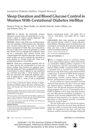 Gestational Diabetes Mellitus: Original Research
Sleep Duration and Blood Glucose Control in
Women With Gestational Diabetes Mellitus
Roxanna Twedt, MD, Megan Bradley, MD, Danielle Deiseroth, Andrew Althouse, PhD,
and Francesca Facco, MD
OBJECTIVE: To describe the relationship between
objectively assessed sleep and blood glucose in a pro-
spective cohort of women recently diagnosed with
gestational diabetes mellitus (GDM).
METHODS: Women with GDM were enrolled immedi-
ately after attending a GDM education class. All patients
were recruited during their first week of attempted
dietary management of GDM. They were instructed on
the use of a glucometer and on the principles of a GDM
diet. Women wore an actigraph and completed a sleep
log for 7 consecutive days. Glucose records were
compared against the objective sleep data. Linear mixed
model analysis was used to estimate the association of
sleep duration on morning fasting and 1-hour post-
prandial blood glucose concentrations.
RESULTS: Thirty-seven participants provided data for
213 sleep intervals that corresponded to at least one
glucose reading. Sleep duration was negatively associ-
ated with fasting and 1-hour postprandial blood glucose
concentrations In analyses adjusted for age, gestational
age, and body mass index, a 1-hour increase in sleep
time was associated with statistically significant reduc-
tions in fasting glucose (22.09 mg/dL, 95% confidence
interval [CI] 23.98 to 20.20) as well as postprandial
glucose concentrations (lunch 24.62 mg/dL, 95% CI
28.75 to 20.50; dinner 26.07 mg/dL, 95% CI 29.40 to
22.73).
CONCLUSION: Short sleep durations are associated
with worsened glucose control in women with gesta-
tional diabetes. Educating women on healthy sleep and
screening for and treating sleep disorders during preg-
nancy may have a role in optimizing blood glucose
control in gestational diabetes.
(Obstet Gynecol 2015;126:326–31)
DOI: 10.1097/AOG.0000000000000959
LEVEL OF EVIDENCE: II
There is emerging interest in evaluating whether
poor sleep during pregnancy affects maternal glu-
cose metabolism. Diabetes mellitus complicates 6–7%
of all pregnancies with 90% representing gestational
diabetes mellitus (GDM).1
Gestational diabetes mellitus
is associated with an increased risk of preeclampsia,
fetal macrosomia, birth trauma, and neonatal metabolic
complications. Treatment of GDM during pregnancy
has benefits including a decrease in large-for-
gestational-age neonates, cesarean delivery, shoulder
dystocia, and hypertensive disorders of pregnancy.2
Several studies have found associations between
shortened sleep duration (less than 7 hours per night)
and impaired glucose metabolism in pregnancy.3–5
Women with self-reported shortened sleep durations
during pregnancy have two to 10 times greater risk of
GDM. In addition to short sleep, long sleep durations
may also affect glucose metabolism in pregnancy.4
A
limitation of the currently published data is the use of
self-reported sleep duration as the exposure variable.
Self-reports of sleep duration generally overestimate
objectively measured sleep.6
The aim of this study was to describe the relation-
ship between objectively measured sleep and glucose
control in a cohort of women with recently diagnosed
GDM. We hypothesized that short and long sleep
durations would be associated with higher fasting and
From the Division of Maternal-Fetal Medicine, Department of Obstetrics,
Gynecology, and Reproductive Sciences, Magee-Womens Hospital, and Magee-
Women’s Research Institute, Pittsburgh, Pennsylvania; and the Department of
Obstetrics and Gynecology, Duke University Medical Center, Durham, North
Carolina.
Supported by a Magee Womens Research Institute-Clinical Trainee Research
Award, K12HD043441, and the Eunice Kennedy Shriver National Institute
of Child Health and Development.
Presented as a poster at the Society for Maternal-Fetal Medicine Conference, Feb-
ruary 3–8, 2014, New Orleans, Louisiana, and at the Society for Maternal-Fetal
Medicine Conference, February 2–7, 2015, San Diego, California.
Corresponding author: Roxanna Twedt, MD, 300 Halket Street, Pittsburgh, PA
15213; e-mail: twedtrm@upmc.edu.
Financial Disclosure
The authors did not report any potential conflicts of interest.
© 2015 by The American College of Obstetricians and Gynecologists. Published
by Wolters Kluwer Health, Inc. All rights reserved.
ISSN: 0029-7844/15
326 VOL. 126, NO. 2, AUGUST 2015 OBSTETRICS & GYNECOLOGY
Copyright ª by The American College of Obstetricians
and Gynecologists. Published by Wolters Kluwer Health, Inc.
Unauthorized reproduction of this article is prohibited.
 