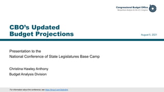 Presentation to the
National Conference of State Legislatures Base Camp
August 5, 2021
Christina Hawley Anthony
Budget Analysis Division
CBO’s Updated
Budget Projections
For information about the conference, see https://tinyurl.com/3dykc6nt.
 