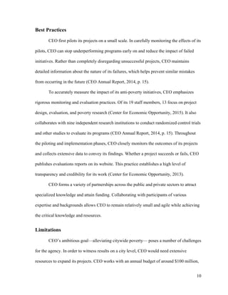 10
Best Practices
CEO first pilots its projects on a small scale. In carefully monitoring the effects of its
pilots, CEO can stop underperforming programs early on and reduce the impact of failed
initiatives. Rather than completely disregarding unsuccessful projects, CEO maintains
detailed information about the nature of its failures, which helps prevent similar mistakes
from occurring in the future (CEO Annual Report, 2014, p. 15).
To accurately measure the impact of its anti-poverty initiatives, CEO emphasizes
rigorous monitoring and evaluation practices. Of its 19 staff members, 13 focus on project
design, evaluation, and poverty research (Center for Economic Opportunity, 2015). It also
collaborates with nine independent research institutions to conduct randomized control trials
and other studies to evaluate its programs (CEO Annual Report, 2014, p. 15). Throughout
the piloting and implementation phases, CEO closely monitors the outcomes of its projects
and collects extensive data to convey its findings. Whether a project succeeds or fails, CEO
publishes evaluations reports on its website. This practice establishes a high level of
transparency and credibility for its work (Center for Economic Opportunity, 2013).
CEO forms a variety of partnerships across the public and private sectors to attract
specialized knowledge and attain funding. Collaborating with participants of various
expertise and backgrounds allows CEO to remain relatively small and agile while achieving
the critical knowledge and resources.
Limitations
CEO’s ambitious goal—alleviating citywide poverty— poses a number of challenges
for the agency. In order to witness results on a city level, CEO would need extensive
resources to expand its projects. CEO works with an annual budget of around $100 million,
 