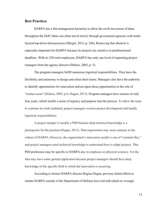12
Best Practices
DARPA has a flat management hierarchy to allow the swift movement of ideas
throughout the DoD. Ideas can often travel slowly through government agencies with multi-
layered top-down bureaucracies (Mergel, 2012, p. 286). Removing that obstacle is
especially important for DARPA because its projects are sensitive to predetermined
deadlines. With its 220 total employees, DARPA has only one level of separating project
managers from the agency director (Dubois, 2003, p. 5).
The program managers fulfill numerous logistical responsibilities. They have the
flexibility and autonomy to design and select their teams. Managers also have the authority
to identify opportunities for innovation and act upon those opportunities in the role of
“techno-scout” (Dubois, 2003, p.8; Dugan, 2013). Program managers have tenures of only
four years, which instills a sense of urgency and purpose into the process. To allow the team
to continue its work unabated, project managers oversee project development and handle
logistical responsibilities.
A project manger is usually a PhD because deep technical knowledge is a
prerequisite for the position (Dugan, 2013). That requirement may seem contrary to the
culture of DARPA. However, the organization’s innovation model is one of “constant flux,”
and project managers need technical knowledge to understand how to adapt projects. This
PhD preference may be specific to DARPA due its emphasis on physical sciences. Yet the
idea may have some general application because project managers should have deep
knowledge of the specific field in which the innovation is occurring.
According to former DARPA director Regina Dugan, previous failed efforts to
imitate DARPA outside of the Department of Defense have led individuals to wrongly
 