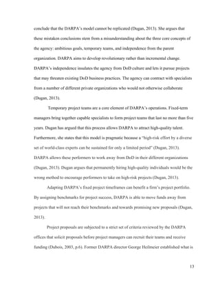 13
conclude that the DARPA’s model cannot be replicated (Dugan, 2013). She argues that
these mistaken conclusions stem from a misunderstanding about the three core concepts of
the agency: ambitious goals, temporary teams, and independence from the parent
organization. DARPA aims to develop revolutionary rather than incremental change.
DARPA’s independence insulates the agency from DoD culture and lets it pursue projects
that may threaten existing DoD business practices. The agency can contract with specialists
from a number of different private organizations who would not otherwise collaborate
(Dugan, 2013).
Temporary project teams are a core element of DARPA’s operations. Fixed-term
managers bring together capable specialists to form project teams that last no more than five
years. Dugan has argued that this process allows DARPA to attract high-quality talent.
Furthermore, she states that this model is pragmatic because a “high-risk effort by a diverse
set of world-class experts can be sustained for only a limited period” (Dugan, 2013).
DARPA allows these performers to work away from DoD in their different organizations
(Dugan, 2013). Dugan argues that permanently hiring high-quality individuals would be the
wrong method to encourage performers to take on high-risk projects (Dugan, 2013).
Adapting DARPA’s fixed project timeframes can benefit a firm’s project portfolio.
By assigning benchmarks for project success, DARPA is able to move funds away from
projects that will not reach their benchmarks and towards promising new proposals (Dugan,
2013).
Project proposals are subjected to a strict set of criteria reviewed by the DARPA
offices that solicit proposals before project managers can recruit their teams and receive
funding (Dubois, 2003, p.6). Former DARPA director George Heilmeier established what is
 