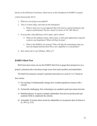14
known as the Heilmeier Catechism, which serves as the foundation for DARPA’s project
criteria (Greenwald, 2013):
1. What are you trying to accomplish?
2. How is it done today, and what are the limitations?
a. What is truly new in your approach that will remove current limitations and
improve performance? By how much? (A factor of 10? 100? More?)
3. If successful, what difference will it make, and to whom?
b. What are the midterm exams, final exams, or full-scale applications required
to prove your hypothesis? When will they be done?
c. What is the DARPA exit strategy? Who will take the technologies that you
have developed and turn them into a new capability or a real product?
4. How much will it cost? (Dubois, 2003, p.7)
DARPA Hard Test
BAH innovation teams can use the DARPA Hard Test to gauge their perspectives on a
project’s potential and co-develop average scores from team members and stakeholders.
The Hard Test measures a project’s potential innovation on a scale of 1 to 7 based on
four criteria:
1) Far-reaching: It fundamentally changes how sizeable populations interact with a
concept.
2) Technically challenging: New technologies are needed to push innovations forward.
3) Multidisciplinary: It requires multiple stakeholders from diverse professional and
academic fields to implement the solution.
4) Actionable: It invokes direct action by stakeholders to incorporate ideas (Carleton et
al., 2013, p. 213).
 