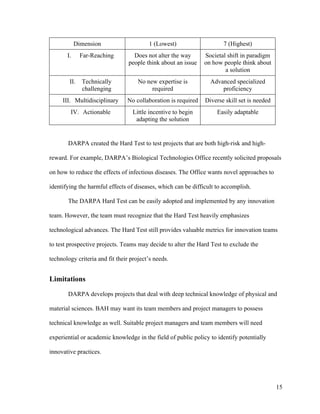 15
Dimension 1 (Lowest) 7 (Highest)
I. Far-Reaching Does not alter the way
people think about an issue
Societal shift in paradigm
on how people think about
a solution
II. Technically
challenging
No new expertise is
required
Advanced specialized
proficiency
III. Multidisciplinary No collaboration is required Diverse skill set is needed
IV. Actionable Little incentive to begin
adapting the solution
Easily adaptable
DARPA created the Hard Test to test projects that are both high-risk and high-
reward. For example, DARPA’s Biological Technologies Office recently solicited proposals
on how to reduce the effects of infectious diseases. The Office wants novel approaches to
identifying the harmful effects of diseases, which can be difficult to accomplish.
The DARPA Hard Test can be easily adopted and implemented by any innovation
team. However, the team must recognize that the Hard Test heavily emphasizes
technological advances. The Hard Test still provides valuable metrics for innovation teams
to test prospective projects. Teams may decide to alter the Hard Test to exclude the
technology criteria and fit their project’s needs.
Limitations
DARPA develops projects that deal with deep technical knowledge of physical and
material sciences. BAH may want its team members and project managers to possess
technical knowledge as well. Suitable project managers and team members will need
experiential or academic knowledge in the field of public policy to identify potentially
innovative practices.
 