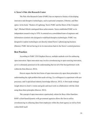 16
4. Xerox’s Palo Alto Research Center
The Palo Alto Research Center (PARC) has an impressive history of developing
innovative and disruptive technologies, such as personal computers, Ethernet, and fiber
optics. In his book, “Dealers of Lightning: Xerox PARC and the Dawn of the Computer
Age”, Michael Hiltzik catalogued these achievements. Xerox established PARC as its
independent research wing in 1970. It centered on a consolidated team of engineers and
information scientists who designed or redefined disruptive technologies. PARC was
designed to explore technologies not directly related Xerox’s photocopying business
(Dennis). PARC did not having to tie its innovations back to the Xerox’s central practices.
Best Practices
According to PARC CEO Stephen Hoover, multiple methods exist for embracing
open innovation. Open innovation may involve crowdsourcing or open-sourcing innovation,
yet it is ultimately premised on the understanding that not all of the best performers work
within the firm (Hoover, 2012).
Hoover argues that the best forms of open innovation rely upon three principles: 1)
understanding the right problem that needs solving; 2) a willingness to experiment with new
processes; and 3) specialized industry knowledge (Hoover, 2012). A firm needs strategic
insight about its client’s visions and goals and must work in collaboration with the client
using those three principles (Hoover, 2012).
The concept of open innovation is particularly salient for Booz Allen Hamilton.
BAH’s client-based dynamic with government agencies allows the firm to utilize
crowdsourcing in collecting ideas from employees within the client agency as well as from
within BAH itself.
 