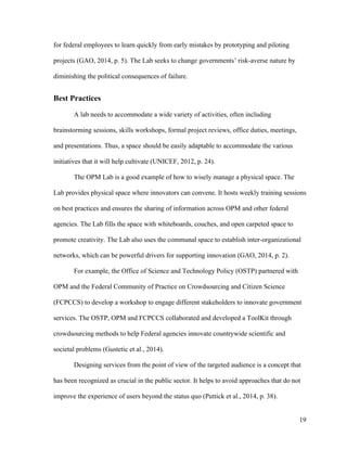 19
for federal employees to learn quickly from early mistakes by prototyping and piloting
projects (GAO, 2014, p. 5). The Lab seeks to change governments’ risk-averse nature by
diminishing the political consequences of failure.
Best Practices
A lab needs to accommodate a wide variety of activities, often including
brainstorming sessions, skills workshops, formal project reviews, office duties, meetings,
and presentations. Thus, a space should be easily adaptable to accommodate the various
initiatives that it will help cultivate (UNICEF, 2012, p. 24).
The OPM Lab is a good example of how to wisely manage a physical space. The
Lab provides physical space where innovators can convene. It hosts weekly training sessions
on best practices and ensures the sharing of information across OPM and other federal
agencies. The Lab fills the space with whiteboards, couches, and open carpeted space to
promote creativity. The Lab also uses the communal space to establish inter-organizational
networks, which can be powerful drivers for supporting innovation (GAO, 2014, p. 2).
For example, the Office of Science and Technology Policy (OSTP) partnered with
OPM and the Federal Community of Practice on Crowdsourcing and Citizen Science
(FCPCCS) to develop a workshop to engage different stakeholders to innovate government
services. The OSTP, OPM and FCPCCS collaborated and developed a ToolKit through
crowdsourcing methods to help Federal agencies innovate countrywide scientific and
societal problems (Gustetic et al., 2014).
Designing services from the point of view of the targeted audience is a concept that
has been recognized as crucial in the public sector. It helps to avoid approaches that do not
improve the experience of users beyond the status quo (Puttick et al., 2014, p. 38).
 