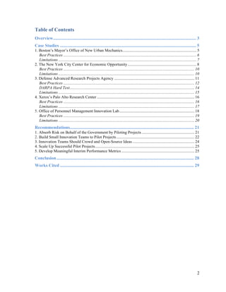 2
Table of Contents
Overview................................................................................................................................. 3
Case Studies ........................................................................................................................... 5
1. Boston’s Mayor’s Office of New Urban Mechanics......................................................................... 5
Best Practices ................................................................................................................................... 6
Limitations ........................................................................................................................................ 7
2. The New York City Center for Economic Opportunity.................................................................... 8
Best Practices ................................................................................................................................. 10
Limitations ...................................................................................................................................... 10
3. Defense Advanced Research Projects Agency ............................................................................... 11
Best Practices ................................................................................................................................. 12
DARPA Hard Test........................................................................................................................... 14
Limitations ...................................................................................................................................... 15
4. Xerox’s Palo Alto Research Center ................................................................................................ 16
Best Practices ................................................................................................................................. 16
Limitations ...................................................................................................................................... 17
5. Office of Personnel Management Innovation Lab.......................................................................... 18
Best Practices ................................................................................................................................. 19
Limitations ...................................................................................................................................... 20
Recommendations................................................................................................................ 21
1. Absorb Risk on Behalf of the Government by Piloting Projects .................................................... 21
2. Build Small Innovation Teams to Pilot Projects............................................................................. 22
3. Innovation Teams Should Crowd and Open-Source Ideas ............................................................. 24
4. Scale Up Successful Pilot Projects.................................................................................................. 25
5. Develop Meaningful Interim Performance Metrics ........................................................................ 25
Conclusion............................................................................................................................ 28
Works Cited ......................................................................................................................... 29
 