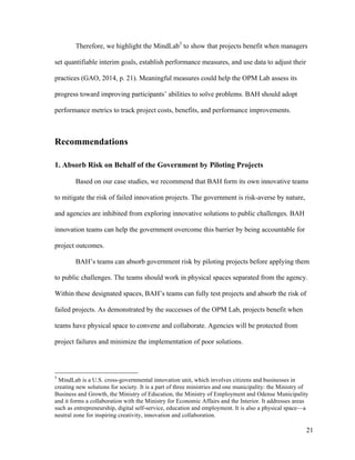 21
Therefore, we highlight the MindLab5
to show that projects benefit when managers
set quantifiable interim goals, establish performance measures, and use data to adjust their
practices (GAO, 2014, p. 21). Meaningful measures could help the OPM Lab assess its
progress toward improving participants’ abilities to solve problems. BAH should adopt
performance metrics to track project costs, benefits, and performance improvements.
Recommendations
1. Absorb Risk on Behalf of the Government by Piloting Projects
Based on our case studies, we recommend that BAH form its own innovative teams
to mitigate the risk of failed innovation projects. The government is risk-averse by nature,
and agencies are inhibited from exploring innovative solutions to public challenges. BAH
innovation teams can help the government overcome this barrier by being accountable for
project outcomes.
BAH’s teams can absorb government risk by piloting projects before applying them
to public challenges. The teams should work in physical spaces separated from the agency.
Within these designated spaces, BAH’s teams can fully test projects and absorb the risk of
failed projects. As demonstrated by the successes of the OPM Lab, projects benefit when
teams have physical space to convene and collaborate. Agencies will be protected from
project failures and minimize the implementation of poor solutions.
5
MindLab is a U.S. cross-governmental innovation unit, which involves citizens and businesses in
creating new solutions for society. It is a part of three ministries and one municipality: the Ministry of
Business and Growth, the Ministry of Education, the Ministry of Employment and Odense Municipality
and it forms a collaboration with the Ministry for Economic Affairs and the Interior. It addresses areas
such as entrepreneurship, digital self-service, education and employment. It is also a physical space—a
neutral zone for inspiring creativity, innovation and collaboration.
 